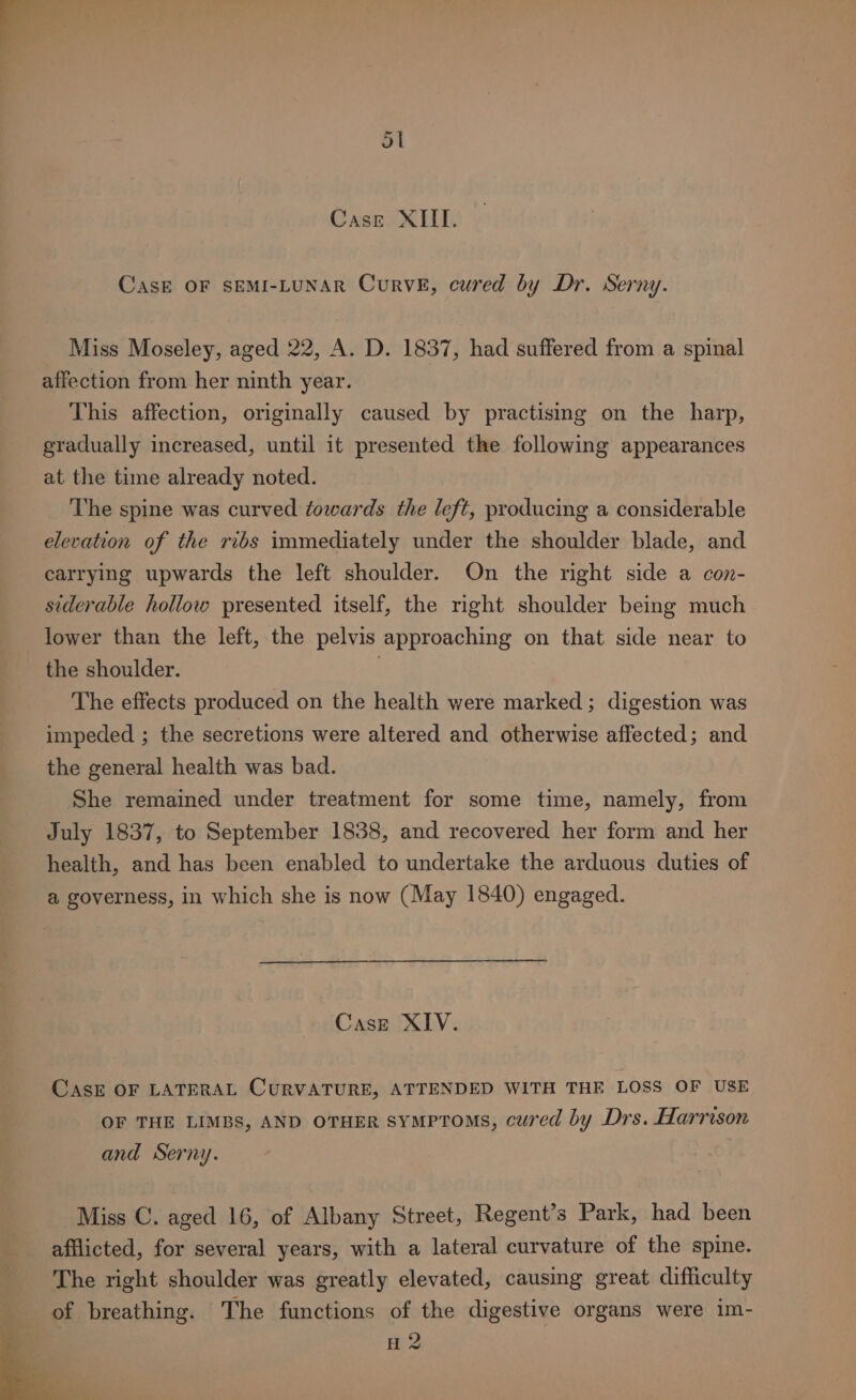 CasE OF SEMI-LUNAR CuRVE, cured by Dr. Serny. Miss Moseley, aged 22, A. D. 1837, had suffered from a spinal affection from her ninth year. This affection, originally caused by practising on the harp, gradually increased, until it presented the following appearances at the time already noted. The spine was curved towards the left, producing a considerable elevation of the ribs immediately under the shoulder blade, and carrying upwards the left shoulder. On the right side a con- siderable hollow presented itself, the right shoulder being much lower than the left, the pelvis approaching on that side near to the shoulder. | The effects produced on the health were marked ; digestion was impeded ; the secretions were altered and otherwise affected; and the general health was bad. She remained under treatment for some time, namely, from July 1837, to September 1838, and recovered her form and her health, and has been enabled to undertake the arduous duties of a governess, in which she is now (May 1840) engaged. Case XIV. CASE OF LATERAL CURVATURE, ATTENDED WITH THE LOSS OF USE OF THE LIMBS, AND OTHER SYMPTOMS, cured by Drs. Harrison and Serny. Miss C. aged 16, of Albany Street, Regent’s Park, had been afflicted, for several years, with a lateral curvature of the spine. The right shoulder was greatly elevated, causing great difficulty of breathing. The functions of the digestive organs were im- ; H 2