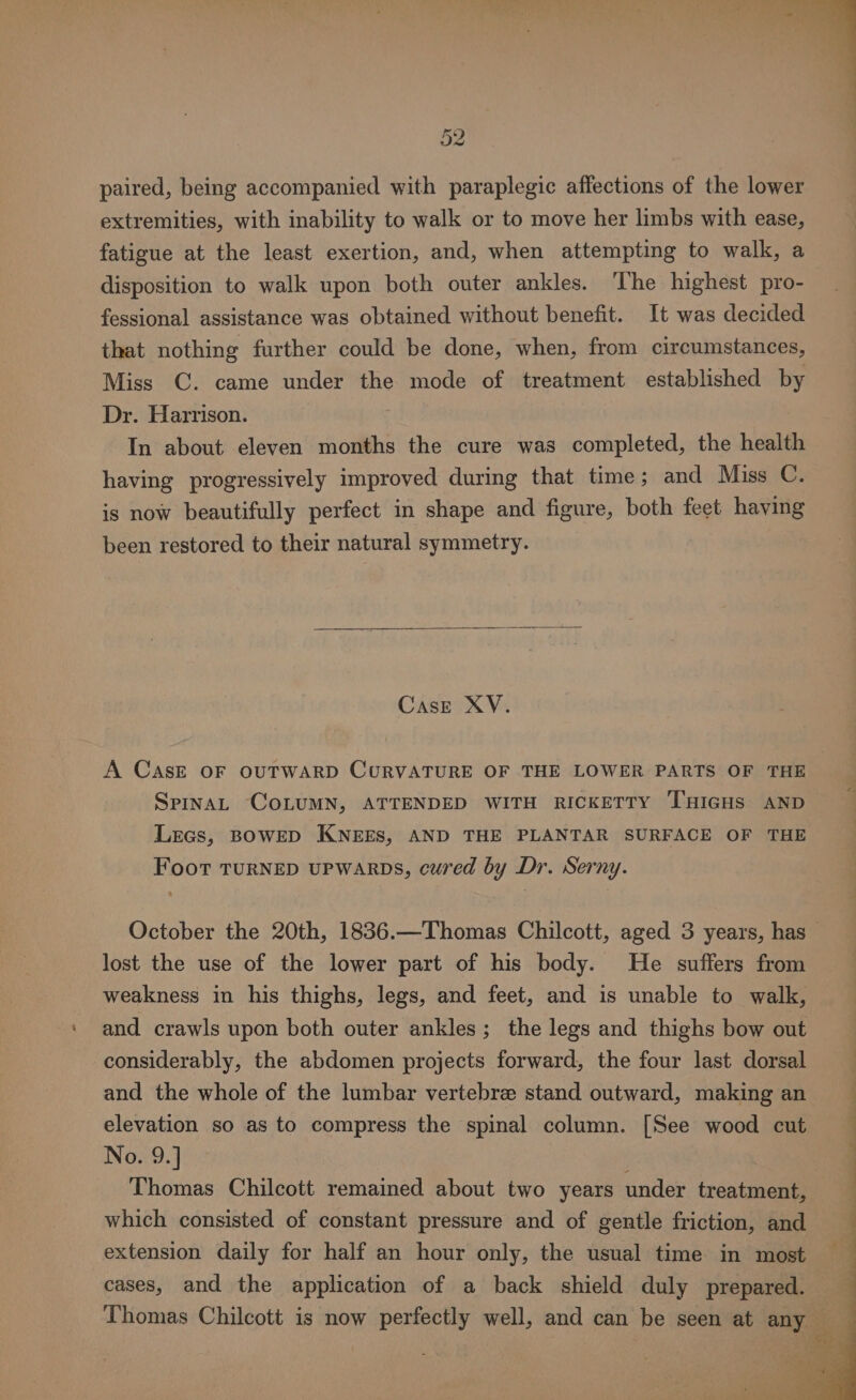 Pre J< paired, being accompanied with paraplegic affections of the lower extremities, with inability to walk or to move her limbs with ease, fatigue at the least exertion, and, when attempting to walk, a disposition to walk upon both outer ankles. The highest pro- fessional assistance was obtained without benefit. It was decided that nothing further could be done, when, from circumstances, Miss C. came under the mode of treatment established by Dr. Harrison. In about eleven months the cure was completed, the health having progressively improved during that time; and Miss C. is now beautifully perfect in shape and figure, both feet having been restored to their natural symmetry. CasE XV. A CASE OF OUTWARD CURVATURE OF THE LOWER PARTS OF THE Spina, COLUMN, ATTENDED WITH RICKETTY THIGHS AND Lecs, BOWED KNEES, AND THE PLANTAR SURFACE OF THE Foot TURNED UPWARDS, cured by Dr. Serny. October the 20th, 1836.—Thomas Chilcott, aged 3 years, has lost the use of the lower part of his body. He suffers from weakness in his thighs, legs, and feet, and is unable to walk, and crawls upon both outer ankles; the legs and thighs bow out considerably, the abdomen projects forward, the four last dorsal and the whole of the lumbar vertebre stand outward, making an elevation so as to compress the spinal column. [See wood cut No. 9.] Thomas Chilcott remained about two years under treatment, which consisted of constant pressure and of gentle friction, and extension daily for half an hour only, the usual time in most cases, and the application of a back shield duly prepared. Thomas Chilcott is now perfectly well, and can be seen at any —