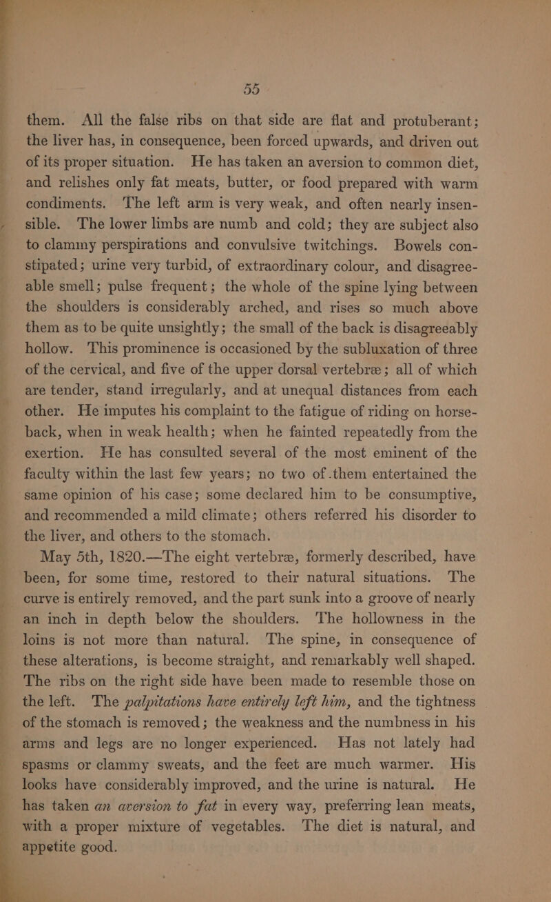 them. All the false ribs on that side are flat and protuberant; the liver has, in consequence, been forced upwards, and driven out of its proper situation. He has taken an aversion to common diet, and relishes only fat meats, butter, or food prepared with warm condiments. ‘The left arm is very weak, and often nearly insen- sible. ‘The lower limbs are numb and cold; they are subject also to clammy perspirations and convulsive twitchings. Bowels con- stipated; urine very turbid, of extraordinary colour, and disagree- able smell; pulse frequent; the whole of the spine lying between the shoulders is considerably arched, and rises so much above them as to be quite unsightly; the small of the back is disagreeably hollow. This prominence is occasioned by the subluxation of three of the cervical, and five of the upper dorsal vertebree; all of which are tender, stand irregularly, and at unequal distances from each other. He imputes his complaint to the fatigue of riding on horse- back, when in weak health; when he fainted repeatedly from the exertion. He has consulted several of the most eminent of the faculty within the last few years; no two of .them entertained the same opinion of his case; some declared him to be consumptive, and recommended a mild climate; others referred his disorder to the liver, and others to the stomach. May Sth, 1820.—The eight vertebre, formerly described, have been, for some time, restored to their natural situations. The curve is entirely removed, and the part sunk into a groove of nearly an inch in depth below the shoulders. The hollowness in the loins is not more than natural. ‘The spine, in consequence of these alterations, is become straight, and remarkably well shaped. The ribs on the right side have been made to resemble those on the left. The palpitations have entirely left him, and the tightness | of the stomach is removed; the weakness and the numbness in his arms and legs are no longer experienced. Has not lately had spasms or clammy sweats, and the feet are much warmer. His looks have considerably improved, and the urine is natural. He has taken an aversion to fat in every way, preferring lean meats, with a proper mixture of vegetables. ‘The diet is natural, and appetite good.