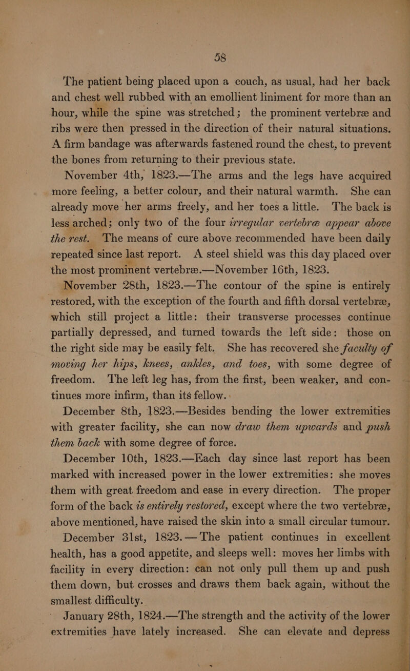 The patient being placed upon a couch, as usual, had her back and chest well rubbed with an emollient liniment for more than an hour, while the spine was stretched; the prominent vertebra and ribs were then pressed in the direction of their natural situations. A firm bandage was afterwards fastened round the chest, to prevent the bones from returning to their previous state. November 4th, 1823.—The arms and the legs have acquired more feeling, a better colour, and their natural warmth. She can already move her arms freely, and her toes a little. The back is less arched ; only two of the four zrregular vertebre appear above the rest. 'The means of cure above recommended have been daily repeated since last report. A steel shield was this day placed over the most prominent vertebre.—November 16th, 1823. November 28th, 1823.—The contour of the spine is entirely restored, with the exception of the fourth and fifth dorsal vertebree, which still project a little: their transverse processes continue partially depressed, and turned towards the left side: those on — the right side may be easily felt. She has recovered she faculty of — moving her hips, knees, ankles, and toes, with some degree of freedom. ‘The left leg has, from the first, been weaker, and con- — tinues more infirm, than its fellow. : December 8th, 1823.—Besides bending the lower extremities with greater facility, she can now draw them upwards and push them back with some degree of force. December 10th, 1823.—Each day since last report has been marked with increased power in the lower extremities: she moves them with great freedom and ease in every direction. The proper form of the back 7s entirely restored, except where the two vertebre, above mentioned, have raised the skin into a small circular tumour. - December 31st, 1823.— The patient continues in excellent health, has a good appetite, and sleeps well: moves her limbs with facility in every direction: can not only pull them up and push them down, but crosses and draws them back again, without the smallest difficulty. January 28th, 1824.—The strength and the activity of the lower extremities have lately increased. She can elevate and depress