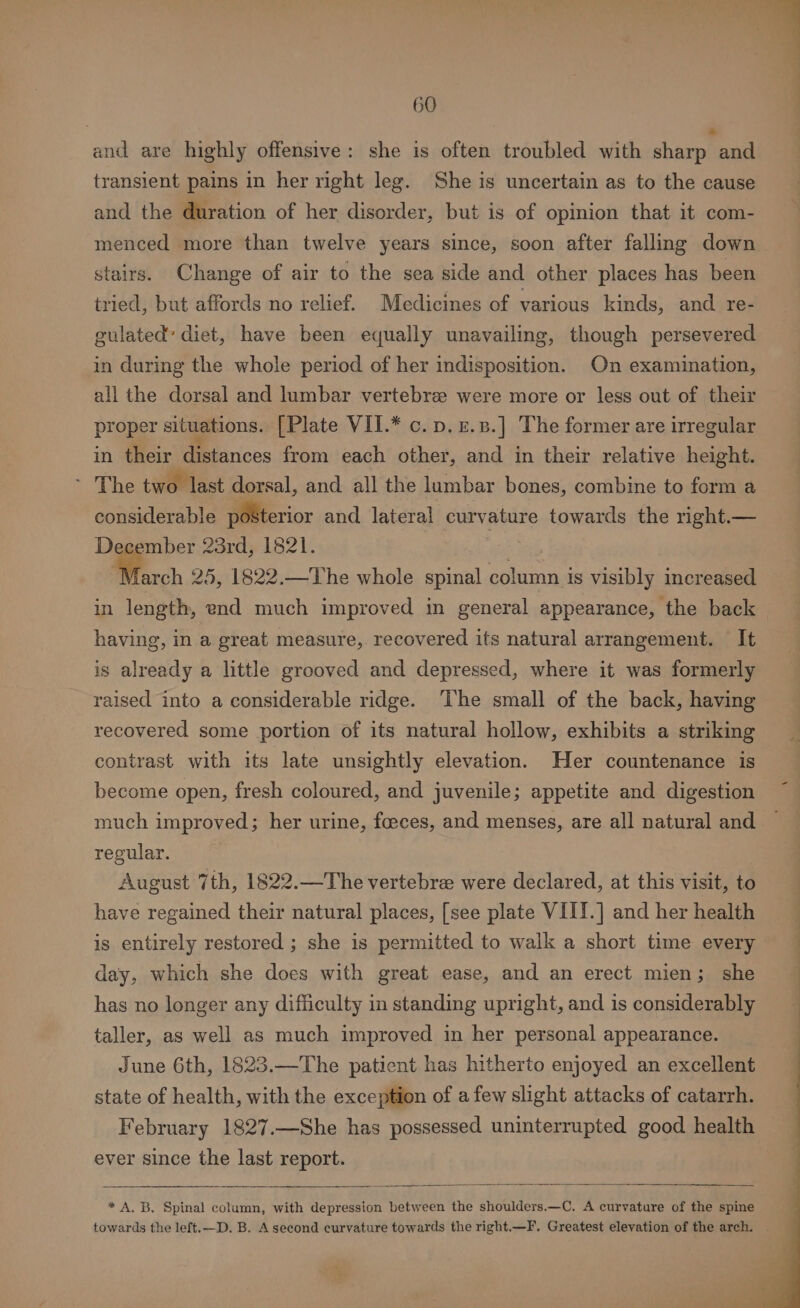 and are highly offensive: she is often troubled with chiaeleael transient pains in her right leg. She is uncertain as to the cause and the duration of her disorder, but is of opinion that it com- menced more than twelve years since, soon after falling down stairs. Change of air to the sea side and other places has been tried, but affords no relief. Medicines of various kinds, and re- guiated’ diet, have been equally unavailing, though persevered in during the whole period of her indisposition. On examination, all the dorsal and lumbar vertebre were more or less out of their proper situations. [Plate VII.* c. p. £.3.] The former are irregular in their distances from each other, and in their relative height. The two last dorsal, and. all the lumbar bones, combine to form a considerable Merion and lateral curvature towards the right.— De mber 23rd, 1821. ee farch 25, 1822.—The whole spinal column is visibly increased in length, end much improved in general appearance, the back having, in a great measure, recovered its natural arrangement. It is already a little grooved and depressed, where it was formerly raised into a considerable ridge. ‘The small of the back, having recovered some portion of its natural hollow, exhibits a striking contrast with its late unsightly elevation. Her countenance is become open, fresh coloured, and juvenile; appetite and digestion much improved; her urine, foeces, and menses, are all natural and regular. August 7th, 1822.—The vertebrae were declared, at this visit, to have regained their natural places, [see plate VII!.] and her health is entirely restored ; she is permitted to walk a short time every day, which she does with great ease, and an erect mien; she has no longer any difficulty in standing upright, and is considerably taller, as well as much improved in her personal appearance. June 6th, 1823.—The patient has hitherto enjoyed an excellent state of health, with the exception of afew slight attacks of catarrh. February 1827.—She has possessed uninterrupted good health ever since the last report. * A, B, Spinal column, with depression between the shoulders.—C. A curvature of the spine towards the left.—D. B. A second curvature towards the right.—F. Greatest elevation of the arch.