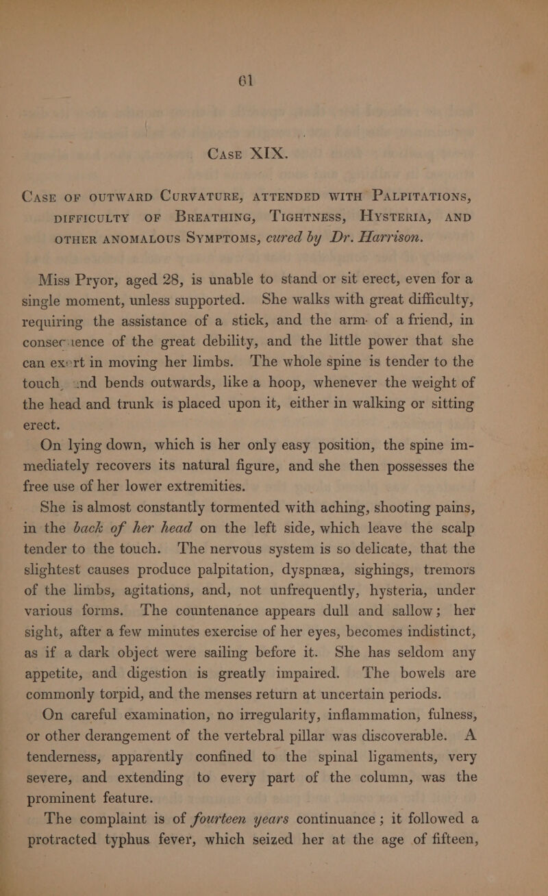 Case XIX. Cask OF OUTWARD CURVATURE, ATTENDED WITH PALPITATIONS, DIFFICULTY OF Breatainc, TicHtNess, Hysterta, AND OTHER ANOMALOUS Symptoms, cured by Dr. Harrison. Miss Pryor, aged 28, is unable to stand or sit erect, even for a single moment, unless supported. She walks with great difficulty, requiring the assistance of a stick, and the arm. of a friend, in consec:ience of the great debility, and the little power that she can exert in moving her limbs. The whole spine is tender to the touch, nd bends outwards, like a hoop, whenever the weight of the head and trunk is placed upon it, either in walking or sitting erect. On lying down, which is her only easy position, the spine im- mediately recovers its natural figure, and she then possesses the free use of her lower extremities. She is almost constantly tormented with aching, shooting pains, in the back of her head on the left side, which leave the scalp tender to the touch. ‘The nervous system is so delicate, that the slightest causes produce palpitation, dyspnea, sighings, tremors of the limbs, agitations, and, not unfrequently, hysteria, under various forms. ‘The countenance appears dull and sallow; her sight, after a few minutes exercise of her eyes, becomes indistinct, as if a dark object were sailing before it. She has seldom any appetite, and digestion is greatly impaired. The bowels are commonly torpid, and the menses return at uncertain periods. On careful examination, no irregularity, inflammation, fulness, or other derangement of the vertebral pillar was discoverable. A tenderness, apparently confined to the spinal ligaments, very severe, and extending to every part of the column, was the prominent feature. The complaint is of fourteen years continuance ; it followed a protracted typhus fever, which seized her at the age of fifteen,