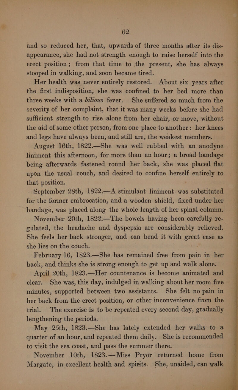 and so reduced her, that, upwards of three months after its dis- appearance, she had not strength enough to raise herself into the erect position; from that time to the present, she has always stooped in walking, and soon became tired. Her health was never entirely restored. About six years after the first indisposition, she was confined to her bed more than three weeks with a db¢douws fever. She suffered so much from the severity of her complaint, that it was many weeks before she had sufficient strength to rise alone from her chair, or move, without the aid of some other person, from one place to another: her knees and legs have always been, and still are, the weakest members. August 16th, 1822.—She was well rubbed with an anodyne liniment this afternoon, for more than an hour; a broad bandage being afterwards fastened round her back, she was placed flat upon the usual couch, and desired to confine herself entirely to that position. September 28th, 1822.—A stimulant liniment was substituted for the former embrocation, and a wooden shield, fixed under her bandage, was placed along the whole length of her spinal column. November 20th, 1822.—The bowels having been carefully re- gulated, the headache and dyspepsia are considerably relieved. She feels her back stronger, and can bend it with great ease as she lies on the couch. February 16, 1823.—She has remained free from pain in her back, and thinks she is strong enough to get up and walk alone. April 20th, 1823.—Her countenance is become animated and clear. She was, this day, indulged in walking about her room five minutes, supported between two assistants. She felt no pain in her back from the erect position, or other inconvenience from the trial. The exercise is to be repeated every second day, gradually lengthening the periods. May 25th, 1823.—She has lately extended her walks to a quarter of an hour, and repeated them daily. She is recommended to visit the sea coast, and pass the summer there. November 10th, 1823.— Miss Pryor returned home from Margate, in excellent health and spirits. She, unaided, can walk