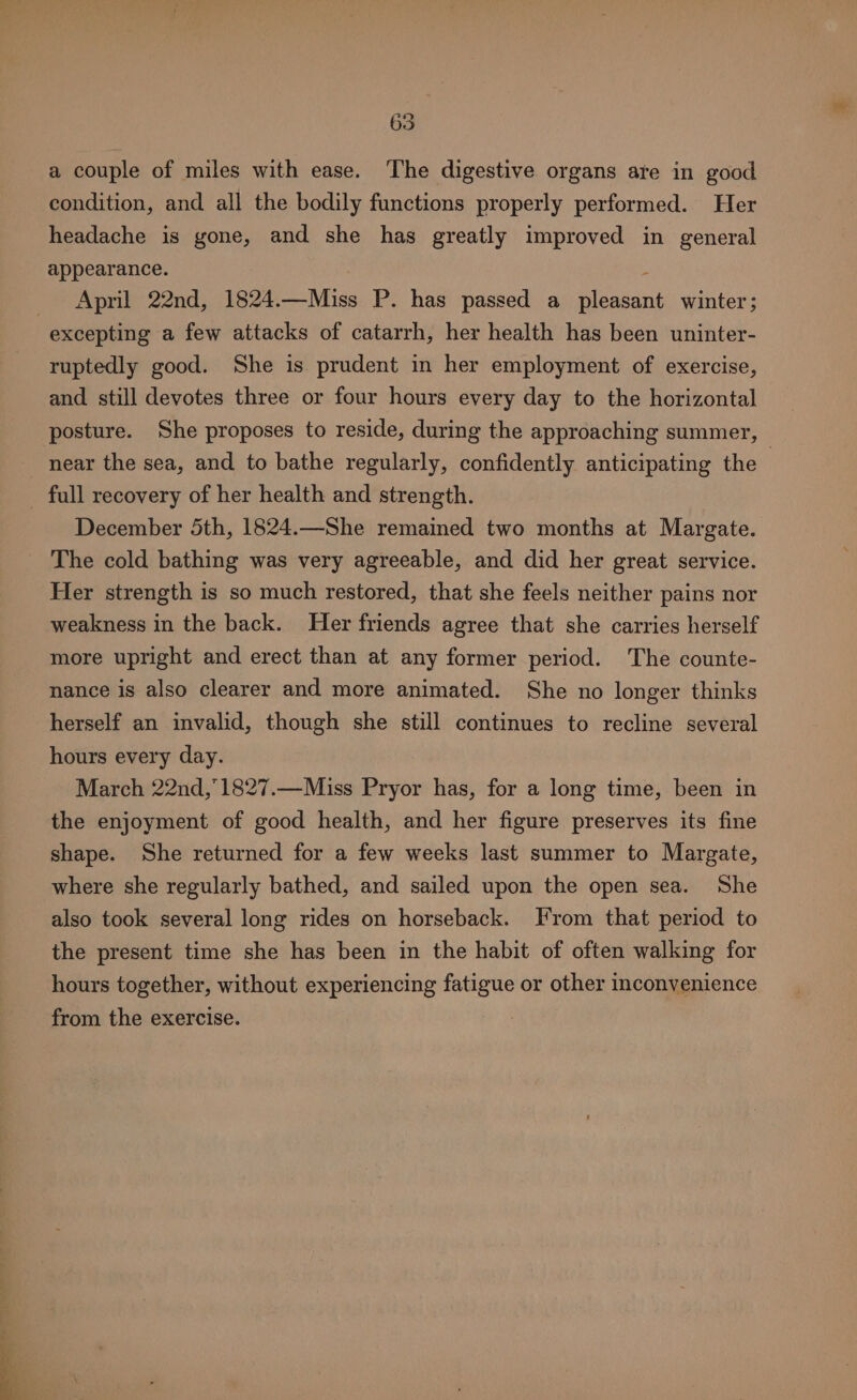 a couple of miles with ease. ‘The digestive organs are in good condition, and all the bodily functions properly performed. Her headache is gone, and she has greatly improved in general appearance. : April 22nd, 1824.—Miss P. has passed a pleasant winter; excepting a few attacks of catarrh, her health has been uninter- ruptedly good. She is prudent in her employment of exercise, and still devotes three or four hours every day to the horizontal posture. She proposes to reside, during the approaching summer, near the sea, and to bathe regularly, confidently anticipating the - - full recovery of her health and strength. December 5th, 1824.—She remained two months at Margate. The cold bathing was very agreeable, and did her great service. Her strength is so much restored, that she feels neither pains nor weakness in the back. Her friends agree that she carries herself more upright and erect than at any former period. The counte- nance is also clearer and more animated. She no longer thinks herself an invalid, though she still continues to recline several hours every day. March 22nd,°1827.—Miss Pryor has, for a long time, been in the enjoyment of good health, and her figure preserves its fine shape. She returned for a few weeks last summer to Margate, where she regularly bathed, and sailed upon the open sea. She also took several long rides on horseback. From that period to the present time she has been in the habit of often walking for hours together, without experiencing fatigue or other inconvenience from the exercise.