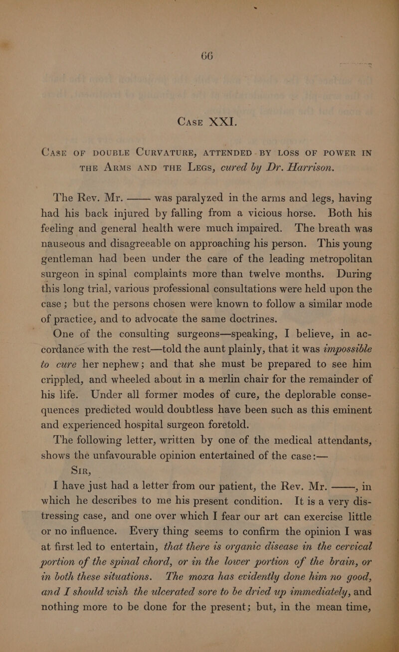 Case XXI. Cask OF DOUBLE CURVATURE, ATTENDED-BY LOSS OF POWER IN tHE ARMS AND THE Lees, cured by Dr. Harrison. The Rev. Mr. had his back injured by falling from a vicious horse. Both his feeling and general health were much impaired. The breath was nauseous and disagreeable on approaching his person. This young gentleman had been under the care of the leading metropolitan was paralyzed in the arms and legs, having surgeon in spinal complaints more than twelve months. During this long trial, various professional consultations were held upon the case ; but the persons chosen were known to follow a similar mode of practice, and to advocate the same doctrines. One of the consulting surgeons—speaking, I believe, in ac- cordance with the rest—told the aunt plainly, that it was ¢mposszble to cure her nephew; and that she must be prepared to see him crippled, and wheeled about in a merlin chair for the remainder of his life. Under all former modes of cure, the deplorable conse- quences predicted would doubtless have been such as this eminent and experienced hospital surgeon foretold. The following letter, written by one of the medical attendants, - shows the unfavourable opinion entertained of the case :— SIR, | I have just had a letter from our patient, the Rev. Mr. , In which he describes to me his present condition. It is a very dis- tressing case, and one over which I fear our art can exercise little or no influence. Every thing seems to confirm the opinion I was. at first led to entertain, that there is organic disease in the cervical portion of the spinal chord, or in the lower portion of the bra, or in both these situations. The moxa has evidently done him no good, and I should wish the ulcerated sore to be dried up immediately, and nothing more to be done for the present; but, in the mean time,