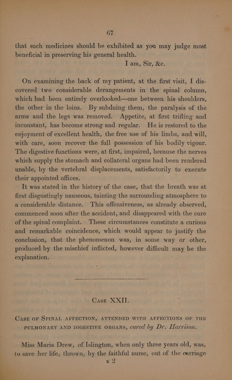 that such medicines should be exhibited as you may judge most beneficial in preserving his general health. I am, Sir, &amp;c. On examining the back of my patient, at the first visit, I dis- covered two considerable derangements in the spinal column, which had been entirely overlooked—one between his shoulders, the other in the loins. By subduing them, the paralysis of the arms and the legs was removed. Appetite, at first trifling and inconstant, has become strong and regular. He is restored to the enjoyment of excellent health, the free use of his limbs, and will, with care, soon recover the full possession of his bodily vigour. The digestive functions were, at first, impaired, because the nerves which supply the stomach and collateral organs had been rendered unable, by the vertebral displacements, satisfactorily to execute their appointed offices. It was stated in the history of the case, that the breath was at first disgustingly nauseous, tainting the surrounding atmosphere to a considerable distance. This offensiveness, as already observed, commenced soon after the accident, and disappeared with the cure of the spinal complaint. These circumstances constitute a curious and remarkable coincidence, which would appear to justify the conclusion, that the phenomenon was, in some way or other, produced by the mischief inflicted, however difficult may be the explanation. Case XXII. Case of SPINAL AFFECTION, ATTENDED WITH AFFECTIONS OF THE PULMONARY AND DIGESTIVE ORGANS, cured by Dr. Harrison. Miss Maria Drew, of Islington, when only three years old, was, to save her life, thrown, by the faithful nurse, out of the carriage K 2 s al 4