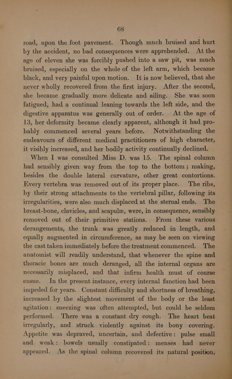 road, upon the foot pavement. Though much bruised and hurt by the accident, no bad consequences were apprehended. At the age of eleven she was forcibly pushed into a saw pit, was much | bruised, especially on the whole of the left arm, which became black, and very painful upon motion. It is now believed, that she never wholly recovered from the first injury. After the second, she became gradually more delicate and ailing. She was soon fatigued, had a continual leaning towards the left side, and the digestive apparatus was generally out of order. At the age of 13, her deformity became clearly apparent, although it had pro- bably commenced several years before. Notwithstanding the endeavours of different medical practitioners of high character, it visibly increased, and her bodily activity continually declined. When I was consulted Miss D. was 15. The spinal column had sensibly given way from the top to the bottom; making, besides the double lateral curvature, other great contortions. Every vertebra was removed out of its proper place. The ribs, by their strong attachments to the vertebral pillar, following its irregularities, were also much displaced at the sternal ends. The breast-bone, clavicles, and scapule, were, in consequence, sensibly removed out of their primitive stations. From these various derangements, the trunk was greatly reduced in length, and equally augmented in circumference, as may be seen on viewing the cast taken immediately before the treatment commenced. ‘The anatomist will readily understand, that whenever the spine and thoracic bones are much deranged, all the internal organs are necessarily misplaced, and that infirm health must of course ensue. In the present instance, every internal function had been impeded for years. Constant difficulty and shortness of breathing, increased by the slightest movement of the body or the least agitation: sneezing was often attempted, but could be seldom performed. ‘There was a constant dry cough. The heart beat irregularly, and struck violently against its bony covering. Appetite was depraved, uncertain, and defective: pulse small and weak: bowels usually constipated: menses had _ never appeared. As the spinal column recovered its natural position,