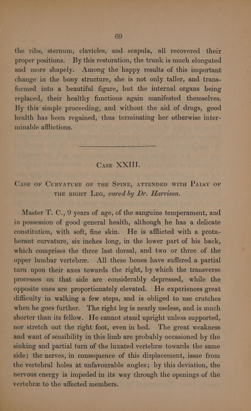 the ribs, sternum, clavicles, and scapula, all recovered their proper positions. By this restoration, the trunk is much elongated and more shapely. Among the happy results of this important change in the bony structure, she is not only taller, and trans- formed into a beautiful figure, but the internal organs being replaced, their healthy functions again manifested themselves. By this simple proceeding, and without the aid of drugs, good health has been regained, thus terminating her otherwise inter- minable afflictions. Case XXIII. Case OF CURVATURE OF THE SPINE, ATTENDED WITH PaLsy oF THE RIGHT Lee, cured by Dr. Harrison. Master T’. C., 9 years of age, of the sanguine temperament, and in possession of good general health, although he has a delicate constitution, with soft, fine skin. He is afflicted with a protu- berant curvature, six inches long, in the lower part of his back, which comprises the three last dorsal, and two or three of the upper lumbar vertebrae. All these bones have suffered a partial turn upon their axes towards the right, by which the transverse processes on that side are considerably depressed, while the opposite ones are proportionately elevated. He experiences great difficulty in walking a few steps, and is obliged to use crutches when he goes further. The right leg is nearly useless, and is much shorter than its fellow. He cannot stand upright unless supported, nor stretch out the right foot, even in bed. The great weakness and want of sensibility in this limb are probably occasioned by the sinking and partial turn of the luxated vertebre towards the same side; the nerves, in consequence of this displacement, issue from the vertebral holes at unfavourable angles; by this deviation, the nervous energy is impeded in its way through the openings of the vertebre to the affected members. :
