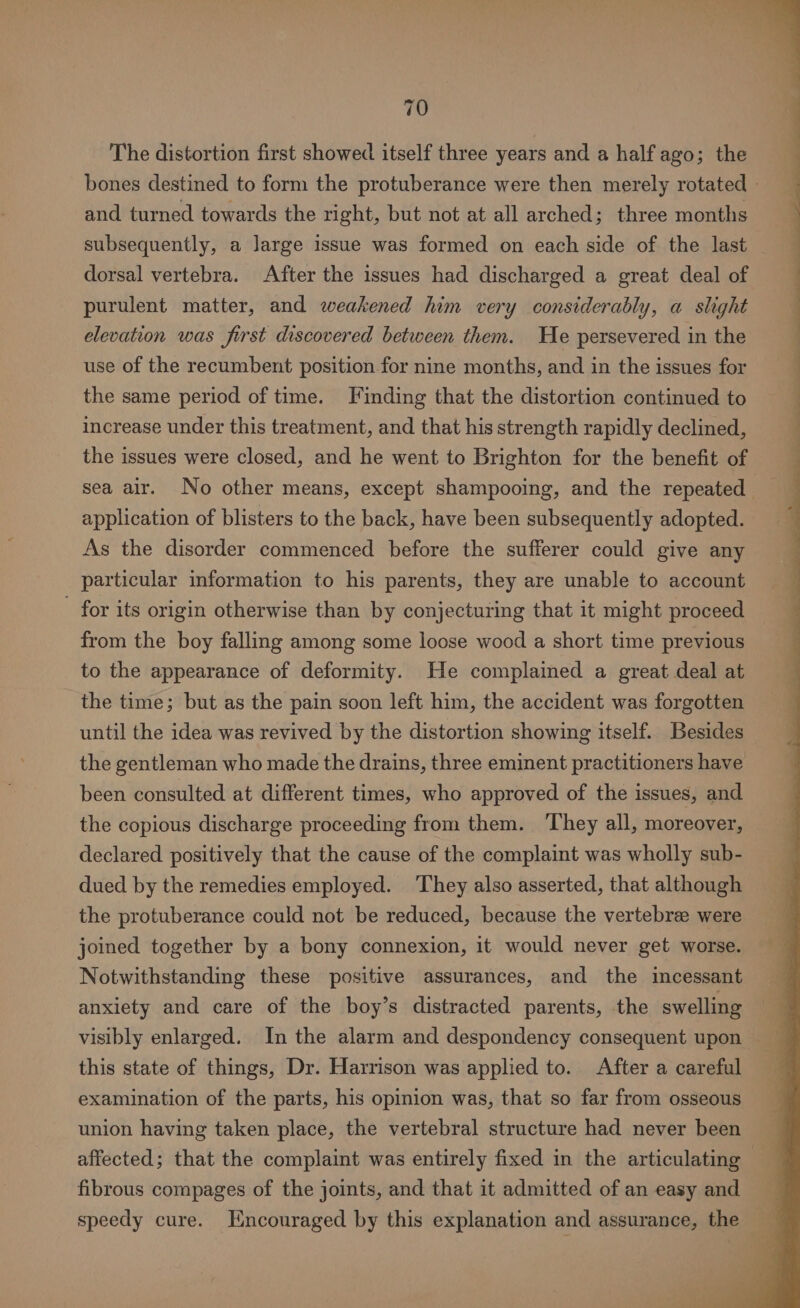 The distortion first showed itself three years and a half ago; the and turned towards the right, but not at all arched; three months subsequently, a large issue was formed on each side of the last dorsal vertebra. After the issues had discharged a great deal of purulent matter, and weakened him very considerably, a slight elevation was first discovered between them. He persevered in the use of the recumbent position for nine months, and in the issues for the same period of time. Finding that the distortion continued to increase under this treatment, and that his strength rapidly declined, the issues were closed, and he went to Brighton for the benefit of sea alr. No other means, except shampooing, and the repeated application of blisters to the back, have been subsequently adopted. As the disorder commenced before the sufferer could give any particular information to his parents, they are unable to account - for its origin otherwise than by conjecturing that it might proceed from the boy falling among some loose wood a short time previous to the appearance of deformity. He complained a great deal at the time; but as the pain soon left him, the accident was forgotten until the idea was revived by the distortion showing itself. Besides the gentleman who made the drains, three eminent practitioners have been consulted at different times, who approved of the issues, and the copious discharge proceeding from them. They all, moreover, declared positively that the cause of the complaint was wholly sub- dued by the remedies employed. They also asserted, that although the protuberance could not be reduced, because the vertebre were joined together by a bony connexion, it would never get worse. Notwithstanding these positive assurances, and the incessant anxiety and care of the boy’s distracted parents, the swelling visibly enlarged. In the alarm and despondency consequent upon this state of things, Dr. Harrison was applied to. After a careful examination of the parts, his opinion was, that so far from osseous union having taken place, the vertebral structure had never been fibrous compages of the joints, and that it admitted of an easy and speedy cure. Encouraged by this explanation and assurance, the FE ee eee ee -