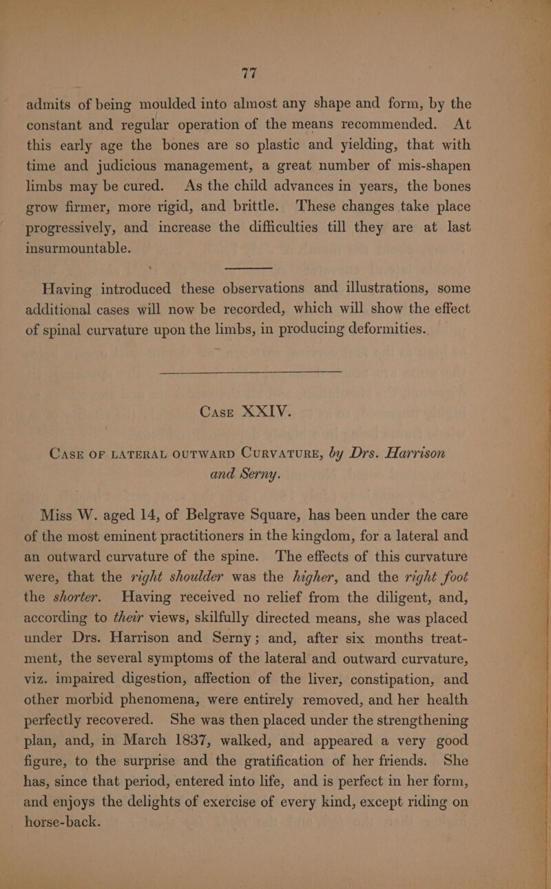 admits of being moulded into almost any shape and form, by the constant and regular operation of the means recommended. At this early age the bones are so plastic and yielding, that with time and judicious management, a great number of mis-shapen limbs may be cured. As the child advances in years, the bones grow firmer, more rigid, and brittle. ‘These changes take place progressively, and increase the difficulties till they are at last insurmountable. Having introduced these observations and illustrations, some additional cases will now be recorded, which will show the effect of spinal curvature upon the limbs, in producing deformities.. Case XXIV. CAsE OF LATERAL OUTWARD Curvature, by Drs. Harrison and Serny. Miss W. aged 14, of Belgrave Square, has been under the care of the most eminent practitioners in the kingdom, for a lateral and an outward curvature of the spine. The effects of this curvature were, that the right shoulder was the higher, and the right foot the shorter. Having received no relief from the diligent, and, according to theur views, skilfully directed means, she was placed under Drs. Harrison and Serny; and, after six months treat- ment, the several symptoms of the lateral and outward curvature, viz. impaired digestion, affection of the liver, constipation, and other morbid phenomena, were entirely removed, and her health. perfectly recovered. She was then placed under the strengthening plan, and, in March 1837, walked, and appeared a very good figure, to the surprise and the gratification of her friends. She has, since that period, entered into life, and is perfect in her form, and enjoys the delights of exercise of every kind, except riding on _ horse-back.