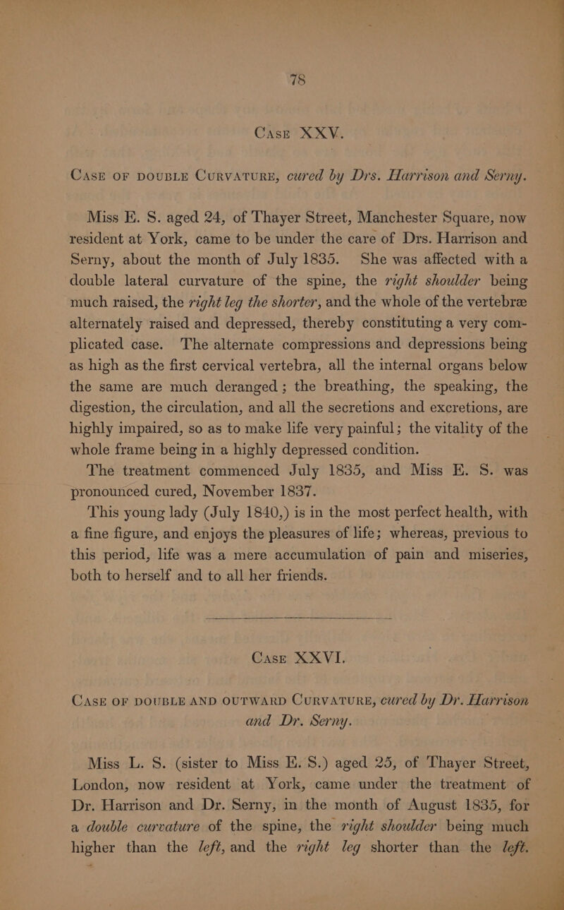 Case XXYV. CasE OF DOUBLE CurVATURE, cured by Drs. Harrison and Serny. Miss EK. S. aged 24, of Thayer Street, Manchester Square, now resident at York, came to be under the care of Drs. Harrison and Serny, about the month of July 1835. She was affected with a double lateral curvature of the spine, the right shoulder being much raised, the right leg the shorter, and the whole of the vertebrae alternately raised and depressed, thereby constituting a very com- plicated case. The alternate compressions and depressions being as high as the first cervical vertebra, all the internal organs below the same are much deranged; the breathing, the speaking, the digestion, the circulation, and all the secretions and excretions, are highly impaired, so as to make life very painful; the vitality of the whole frame being in a highly depressed condition. The treatment commenced July 1835, and Miss E. S. was pronounced cured, November 1837. This young lady (July 1840,) is in the most perfect health, with a fine figure, and enjoys the pleasures of life ; whereas, previous to this period, life was a mere accumulation of pain and miseries, both to herself and to all her friends. Case XXVI. CASE OF DOUBLE AND OUTWARD CurvaTuRE, cured by Dr. Harrison and Dr. Serny. Miss L. S. (sister to Miss EK. 8.) aged 25, of Thayer Street, London, now resident at York, came under the treatment of Dr. Harrison and Dr. Serny, in the month of August 1835, for a double curvature of the spine, the right shoulder being much higher than the /eft, and the rzght leg shorter than the Jefé.