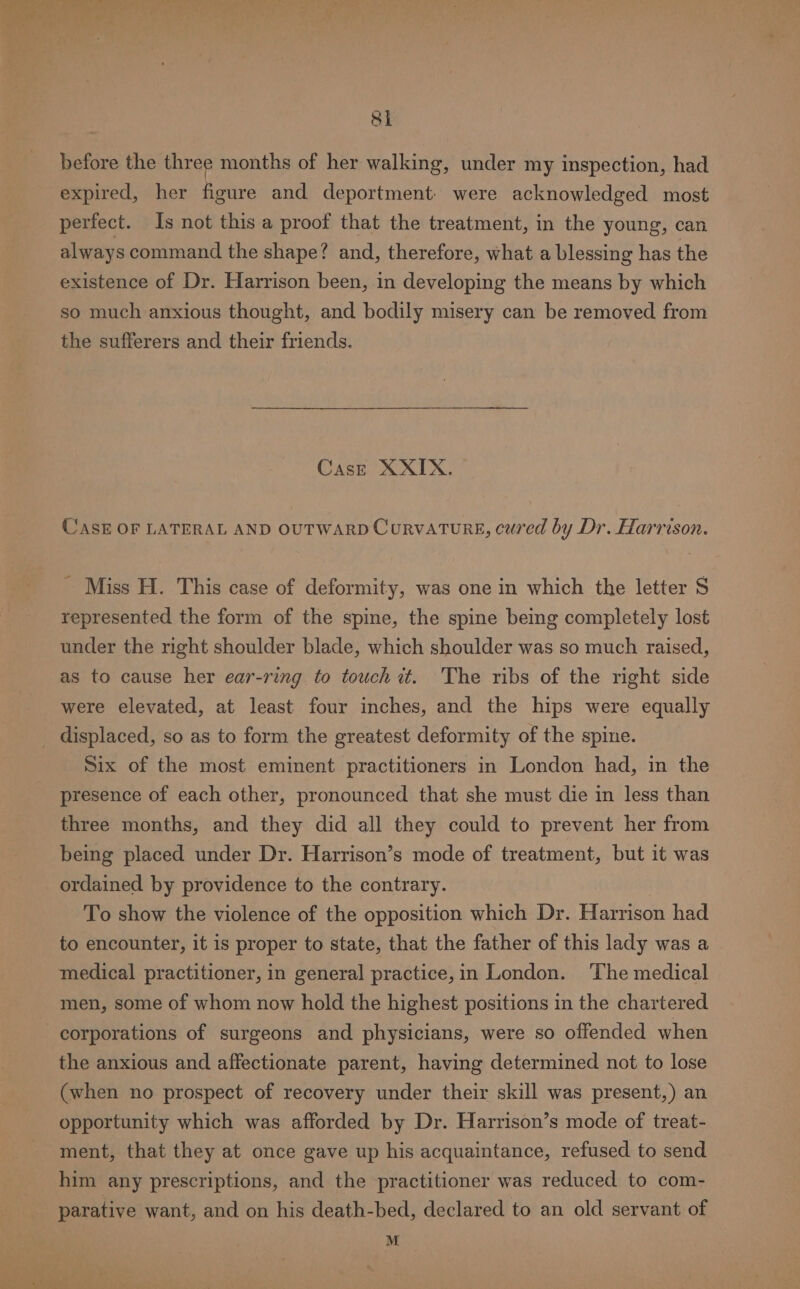 before the three months of her walking, under my inspection, had expired, her figure and deportment: were acknowledged most perfect. Is not this a proof that the treatment, in the young, can always command the shape? and, therefore, what a blessing has the existence of Dr. Harrison been, in developing the means by which so much anxious thought, and bodily misery can be removed from the sufferers and their friends. Cas—E XXIX. CASE OF LATERAL AND OUTWARD CorvATURE, cured by Dr. Harrison. - Miss H. This case of deformity, was one in which the letter S represented the form of the spine, the spine being completely lost under the right shoulder blade, which shoulder was so much raised, as to cause her ear-ring to touch it. 'The ribs of the right side were elevated, at least four inches, and the hips were equally displaced, so as to form the greatest deformity of the spine. Six of the most eminent practitioners in London had, in the presence of each other, pronounced that she must die in less than three months, and they did all they could to prevent her from being placed under Dr. Harrison’s mode of treatment, but it was ordained by providence to the contrary. To show the violence of the opposition which Dr. Harrison had to encounter, it is proper to state, that the father of this lady was a medical practitioner, in general practice,in London. The medical men, some of whom now hold the highest positions in the chartered corporations of surgeons and physicians, were so offended when the anxious and affectionate parent, having determined not to lose (when no prospect of recovery under their skill was present,) an opportunity which was afforded by Dr. Harrison’s mode of treat- ment, that they at once gave up his acquaintance, refused to send him any prescriptions, and the practitioner was reduced to com- parative want, and on his death-bed, declared to an old servant of M