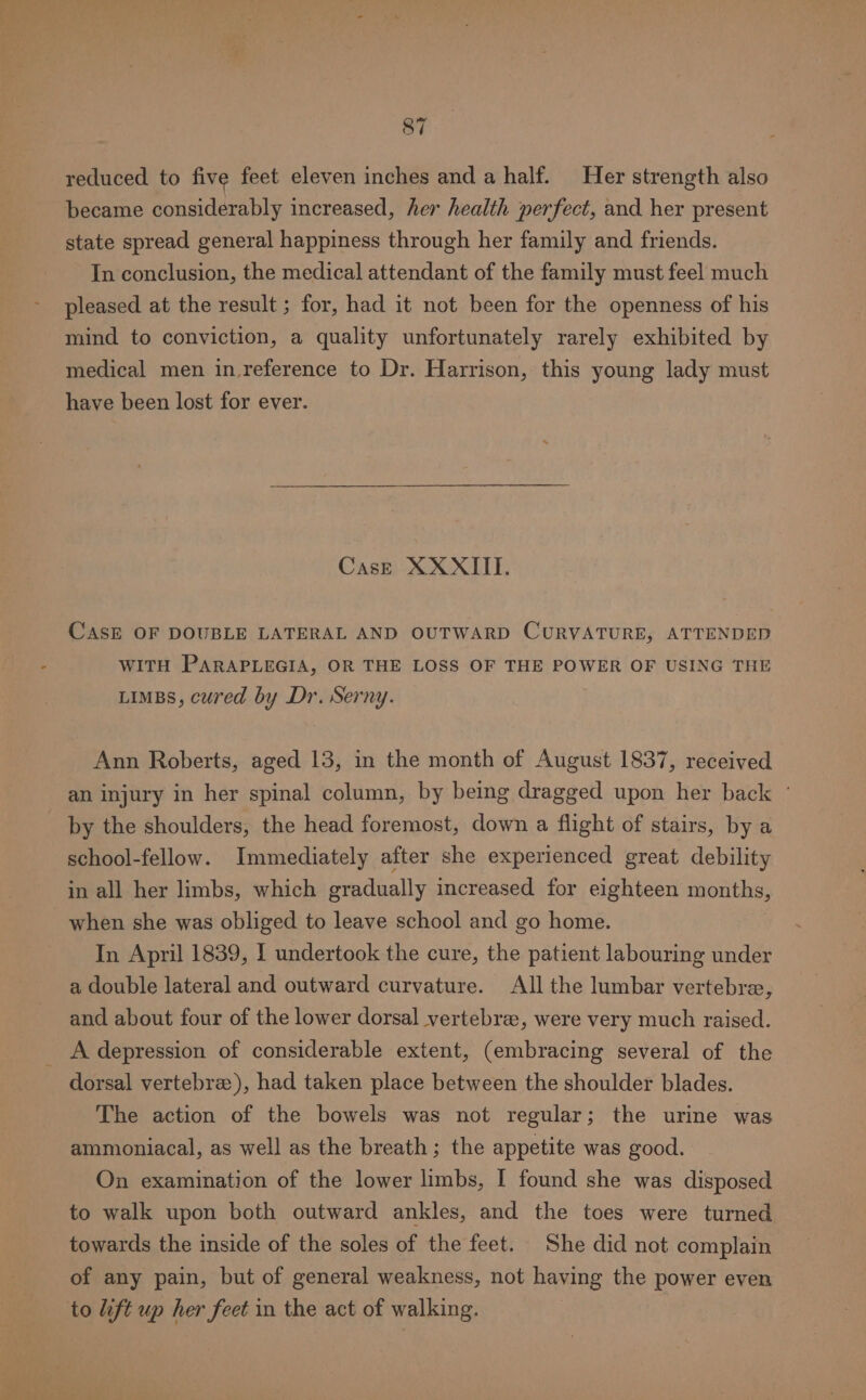 reduced to five feet eleven inches and a half. Her strength also became considerably increased, her health perfect, and her present state spread general happiness through her family and friends. In conclusion, the medical attendant of the family must feel much pleased at the result ; for, had it not been for the openness of his mind to conviction, a quality unfortunately rarely exhibited by medical men in reference to Dr. Harrison, this young lady must have been lost for ever. Case XXXIII. CASE OF DOUBLE LATERAL AND OUTWARD CURVATURE, ATTENDED WITH PARAPLEGIA, OR THE LOSS OF THE POWER OF USING THE LIMBS, cured by Dr. Serny. Ann Roberts, aged 13, in the month of August 1837, received an injury in her spinal column, by being dragged upon her back ° by the shoulders, the head foremost, down a flight of stairs, by a school-fellow. Immediately after she experienced great debility in all her limbs, which gradually increased for eighteen months, when she was obliged to leave school and go home. In April 1839, I undertook the cure, the patient labouring under a double lateral and outward curvature. All the lumbar vertebre, and about four of the lower dorsal vertebrae, were very much raised. _ A depression of considerable extent, (embracing several of the dorsal vertebre), had taken place between the shoulder blades. The action of the bowels was not regular; the urine was ammoniacal, as well as the breath; the appetite was good. On examination of the lower limbs, I found she was disposed to walk upon both outward ankles, and the toes were turned towards the inside of the soles of the feet. She did not complain of any pain, but of general weakness, not having the power even to Lift up her feet in the act of walking.