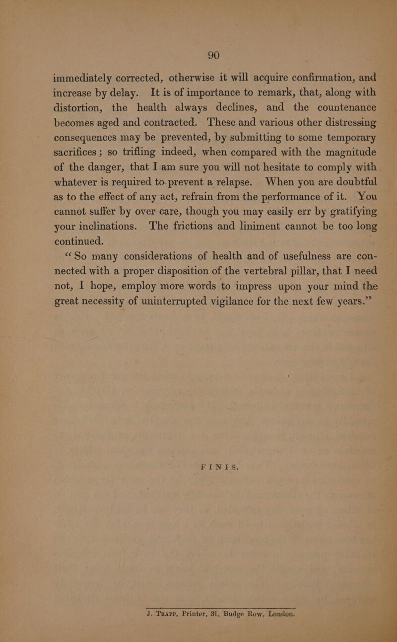 immediately corrected, otherwise it will acquire confirmation, and increase by delay. It is of importance to remark, that, along with distortion, the health always declines, and the countenance becomes aged and contracted. ‘These and various other distressing consequences may be prevented, by submitting to some temporary sacrifices ; so trifling indeed, when compared with the magnitude of the danger, that I am sure you will not hesitate to comply with. whatever is required to-prevent a relapse. When you are doubtful as to the effect of any act, refrain from the performance of it. You cannot suffer by over care, though you may easily err by gratifying your inclinations. The frictions and liniment cannot be too long continued. “‘So many considerations of health and of usefulness are con- nected with a proper disposition of the vertebral pillar, that I need not, I hope, employ more words to impress upon your mind the ~ great necessity of uninterrupted vigilance for the next few years.” FINIS. J, Trapp, Printer, 31, Budge Row, London.