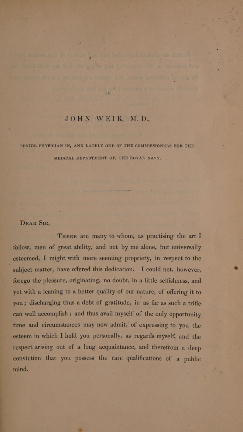 ee ‘ ro. JOHN WEIR, M.D., SENIOR PHYSICIAN IN, AND LATELY ONE OF THE COMMISSIONERS FOR THE MEDICAL DEPARTMENT OF, THE ROYAL NAVY. DEAR Sir, THERE are many to whom, as practising the art I follow, men of great ability, and not by me alone, but universally subject matter, have offered this dedication. I could not, however, forego the pleasure, originating, no doubt, in a little selfishness, and yet with a leaning to a better quality of our nature, of offering it to you; discharging thus a debt of gratitude, in as far as such a trifle can well accomplish ; and thus avail myself of the only opportunity time and circumstances may now admit, of expressing to you the esteem in which I hold you personally, as regards myself, and the respect arising out of a long acquaintance, and therefrom a deep conviction that you possess the rare qualifications of a public mind.