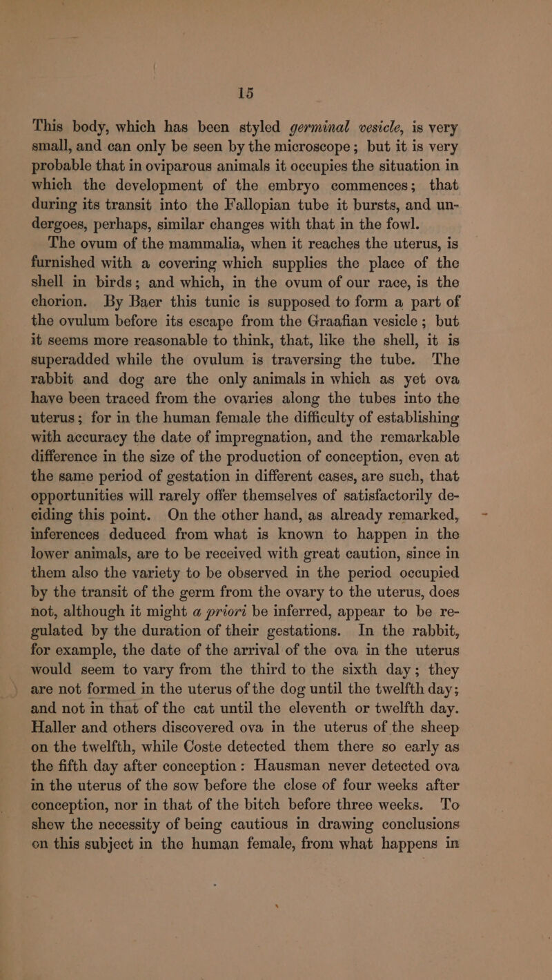 This body, which has been styled germinal vesicle, is very small, and can only be seen by the microscope; but it is very probable that in oviparous animals it occupies the situation in which the development of the embryo commences; that during its transit into the Fallopian tube it bursts, and un- dergoes, perhaps, similar changes with that in the fowl. The ovum of the mammalia, when it reaches the uterus, is furnished with a covering which supplies the place of the shell in birds; and which, in the ovum of our race, is the chorion. By Baer this tunic is supposed to form a part of the ovulum before its escape from the Graafian vesicle ; but it seems more reasonable to think, that, like the shell, it is superadded while the ovulum is traversing the tube. The rabbit and dog are the only animals in which as yet ova haye been traced from the ovaries along the tubes into the uterus; for in the human female the difficulty of establishing with accuracy the date of impregnation, and the remarkable difference in the size of the production of conception, even at the same period of gestation in different cases, are such, that opportunities will rarely offer themselves of satisfactorily de- eiding this point. On the other hand, as already remarked, inferences deduced from what is known to happen in the lower animals, are to be received with great caution, since in them also the variety to be observed in the period occupied by the transit of the germ from the ovary to the uterus, does not, although it might a priori be inferred, appear to be re- gulated by the duration of their gestations. In the rabbit, for example, the date of the arrival of the ova in the uterus would seem to vary from the third to the sixth day; they and not in that of the cat until the eleventh or twelfth day. Haller and others discovered ova in the uterus of the sheep on the twelfth, while Coste detected them there so early as the fifth day after conception: Hausman never detected ova in the uterus of the sow before the close of four weeks after conception, nor in that of the bitch before three weeks. To shew the necessity of being cautious in drawing conclusions on this subject in the human female, from what happens in