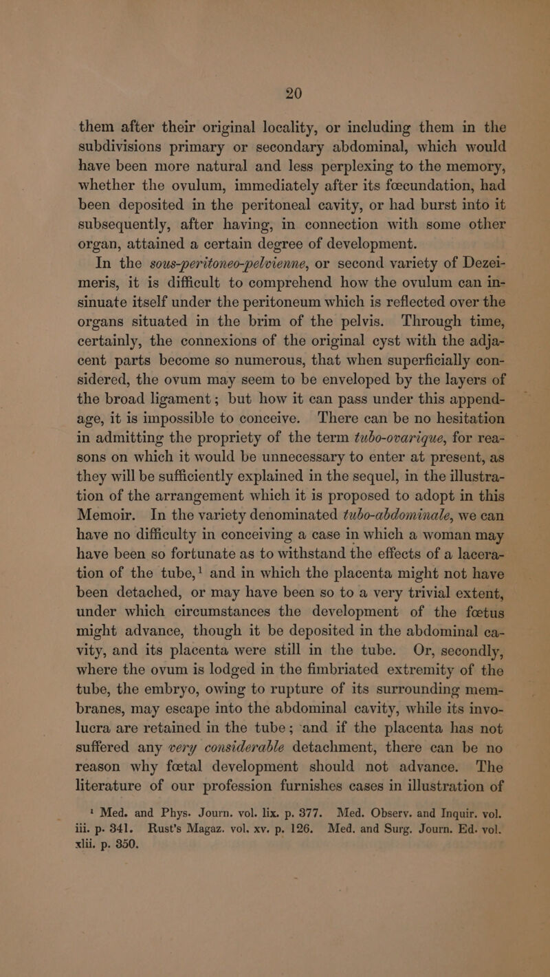 them after their original locality, or including them in the subdivisions primary or secondary abdominal, which would have been more natural and less perplexing to the memory, whether the ovulum, immediately after its foecundation, had been deposited in the peritoneal cavity, or had burst into it subsequently, after having, in connection with some other organ, attained a certain degree of development. In the sous-peritoneo-pelvienne, or second variety of Dezei- meris, it is difficult to comprehend how the ovulum can in- sinuate itself under the peritoneum which is reflected over the organs situated in the brim of the pelvis. Through time, certainly, the connexions of the original cyst with the adja- cent parts become so numerous, that when superficially con- sidered, the ovum may seem to be enveloped by the layers of the broad ligament; but how it can pass under this append- age, it is inpossible to conceive. There can be no hesitation in admitting the propriety of the term tubo-ovarique, for rea- sons on which it would be unnecessary to enter at present, as they will be sufficiently explained in the sequel, in the illustra- tion of the arrangement which it is proposed to adopt in this Memoir. In the variety denominated tubo-abdominale, we can have no difficulty in conceiving a case in which a woman may have been so fortunate as to withstand the effects of a lacera- tion of the tube,! and in which the placenta might not have been detached, or may have been so to a very trivial extent, under which circumstances the development of the foetus might advance, though it be deposited in the abdominal ca- vity, and its placenta were still in the tube. Or, secondly, where the ovum is lodged in the fimbriated extremity of the tube, the embryo, owing to rupture of its surrounding mem- branes, may escape into the abdominal cavity, while its invo- lucra are retained in the tube; and if the placenta has not suffered any very considerable detachment, there can be no reason why foetal development should not advance. The literature of our profession furnishes cases in illustration of 1 Med. and Phys. Journ. vol. lix. p. 377. Med. Obsery. and Inquir. vol. iil. p- 341. Rust’s Magaz. vol. xv. p. 126. Med. and Surg. Journ. Ed. vol. xlii. p. 350.