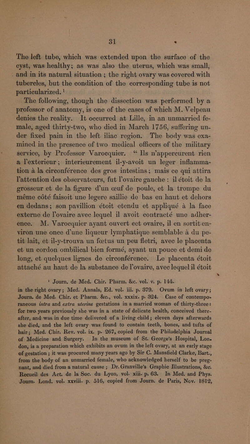 dl ’ The left tube, which was extended upon the surface of the cyst, was healthy; as was also the uterus, which was small, and in its natural situation ; the right ovary was covered with tubercles, but the condition of the corresponding tube is not particularized. ! | The following, though the dissection was performed by a professor of anatomy, is one of the cases of which M. Velpeau denies the reality. It occurred at Lille, in an unmarried fe- male, aged thirty-two, who died in March 1756, suffering un- der fixed pain in the left iliac region. The body was exa- mined in the presence of two medical officers of the military service, by Professor Varocquier. “ Ils n’appercurent rien a Vexterieur; interieurement il-y-avoit un leger inflamma- tion a la cireonférence des gros intestins; mais ce qui attira Yattention des observateurs, fut Povaire gauche : il étoit de la grosseur et de la figure d’un ceuf de poule, et la trompe du méme coté faisoit une legere saillie de bas en haut et dehors en dedans; son pavillion étoit etendu et appliqué a la face externe de lovaire avec lequel il avoit contracté une adher- ence. M. Varocquier ayant ouvert cet ovaire, il en sortit en- viron une once d’une liqueur lymphatique semblable a du pe- tit lait, et il-y-trouva un foetus un peu fletri, avec le placenta et un cordon ombilical bien formé, ayant un pouce et demi de long, et quelques lignes de circonférence. Le placenta étoit attaché au haut de la substance de Vovaire, avec lequel il étoit 1 Journ. de Med. Chir. Pharm. &amp;c. vol. v. p. 144. in the right ovary; Med. Annals, Ed. vol. iii. p. 379. Ovum in left ovary; Journ. de Med. Chir. et Pharm. &amp;c., vol. xxxix. p. 324. Case of contempo- raneous intra and extra uterine gestations in a married woman of thirty-three: for two years previously she was in a state of delicate health, conceived there- after, and was in due time delivered of a living child; eleven days afterwards she died, and the left ovary was found to contain teeth, bones, and tufts of hair; Med. Chir. Rev. vol. ix. p. 267, copied from the Philadelphia Journal of Medicine and Surgery. In the museum of St. George’s Hospital, Lon. don, is a preparation which exhibits an ovum in the left ovary, at an early stage of gestation ; it was procured many years ago by Sir C. Mansfield Clarke, Bart., from the body of an unmarried female, who acknowledged herself to be preg- nant, and died from a natural cause ; Dr. Granville’s Graphic Illustrations, &amp;c. Recueil des Act. de la Soc. du Lyon, vol. xiii. p. 63. In Med. and Phys. - Journ. Lond. vol. xxviii. p. 516, copied from Journ. de Paris, Nov. 1812,