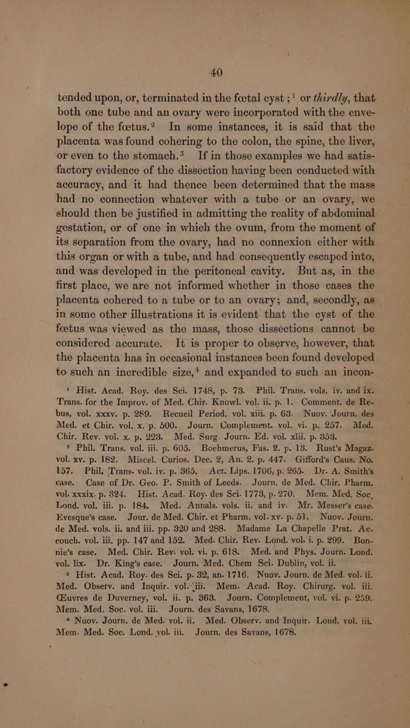 tended upon, or, terminated in the fovtal cyst ;! or thirdly, that both one tube and an ovary were incorporated with the enve- lope of the foetus.?, In some instances, it is said that the placenta was found cohering to the colon, the spine, the liver, or even to the stomach.* If in those examples we had satis- factory evidence of the dissection having been conducted with accuracy, and it had thence been determined that the mass had no connection whatever with a tube or an ovary, we gestation, or of one in which the ovum, from the moment of its separation from the ovary, had no connexion either with this organ or with a tube, and had consequently escaped into, and was developed in the peritoneal cavity. But as, in the first place, we are not informed whether in those cases the placenta cohered to a tube or to an ovary; and, secondly, as in some other illustrations it is evident that the cyst of the foetus was viewed as the mass, those dissections cannot be considered accurate. It is proper to observe, however, that the placenta has in occasional instances been found developed to such an incredible size,* and expanded to such -an incon- 1 Hist. Acad. Roy. des Sci. 1748, p. 73. Phil. Trans. vols. iv. and ix. Trans. for the Improv. of Med. Chir. Knowl. vol. ii. p. 1. Comment. de Re- bus, vol. xxxv. p. 289. Recueil Period. vol. xiii. p. 63. Nuov. Journ. des Med. et Chir. vol. x. p. 500. Journ. Complement. vol. vi. p. 257. Med. Chir. Rev. vol. x. p. 223. Med. Surg. Journ. Ed. vol. xlii. p. 853. 2 Phil. Trans. vol. iii. p. 605. Boehmerus, Fas. 2. p. 13. Rust’s Magaz. vol. xv. p. 182. Miscel. Curios. Dec. 2, An. 2. p. 447. Gifford’s Caus. No. 157. Phil; Trans. vol. iv. p. 365. Act. Lips. 1706, p. 265. Dr. A. Smith’s case. Case of Dr. Geo. P. Smith of Leeds. Journ. de Med. Chir. Pharm. vol. xxxix. p. 8324. Hist. Acad. Roy. des Sci. 1773, p.270. Mem. Med. Soc, Lond. vol. iii. p. 184. Med. Annals. vols. ii. and iv. Mr. Messer’s case. Evesque’s case. Jour. de Med. Chir. et Pharm. vol. xv. p. 5]. Nuov. Journ. de Med. vols. ii. and iii. pp. 320 and 288. Madame La Chapelle Prat. Ac- couch. vol. iii. pp. 147 and 152. Med. Chir. Rev. Lond. vol. i. p. 299. Bon- nie’s case. Med. Chir. Rev: vol. vi. p. 618. Med. and Phys. Journ. Lond. vol. lix. Dr. King’s case. Journ. Med. Chem Sci. Dublin, vol. ii. 3 Hist. Acad. Roy. des Sci. p. 32, an. 1716. Nuov. Journ. de Med. vol. ii. Med. Observ. and Inquir. vol.“iii. Mem. Acad. Roy. Chirurg. vol. iii, CEuvres de Duverney, vol. ii. p. 363. Journ. Complement, vol. vi. p. 259. Mem. Med. Soc. vol. iii. Journ. des Savans, 1678. 4 Nuov. Journ. de Med. vol. ii. Med. Observ. and Inquir. Lond. vol. iii, Mem. Med. Soc. Lond. vol. iii. Journ. des Savans, 1678.