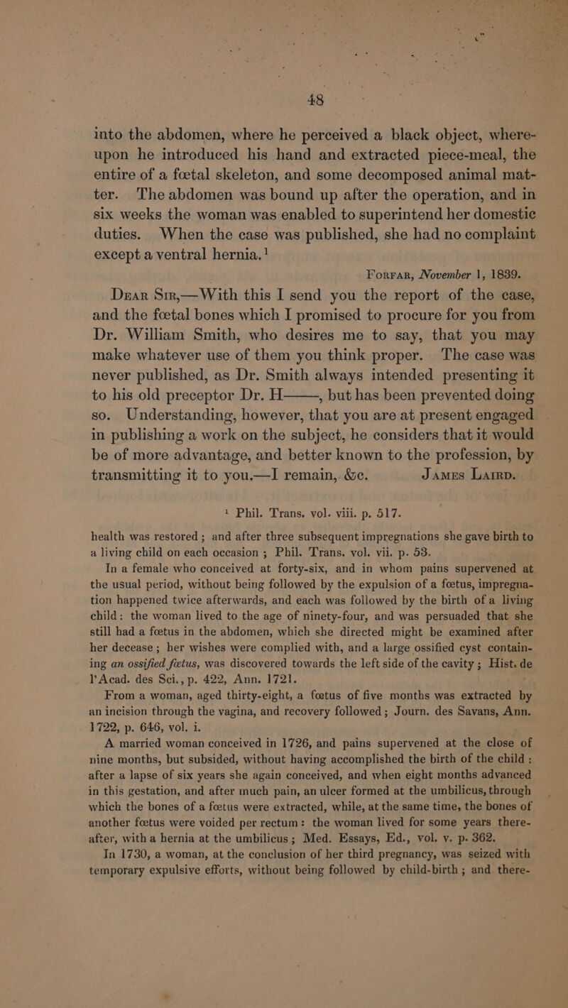 into the abdomen, where he perceived a black object, where- upon he introduced his hand and extracted piece-meal, the entire of a foetal skeleton, and some decomposed animal mat- ter. The abdomen was bound up after the operation, and in six weeks the woman was enabled to superintend her domestic duties. When the case was published, she had no complaint except a ventral hernia. ! Forrar, November 1, 1839. Dear Sirr,—With this I send you the report of the case, and the foetal bones which I promised to procure for you from Dr. William Smith, who desires me to say, that you may make whatever use of them you think proper. The case was never published, as Dr. Smith always intended presenting it to his old preceptor Dr. H——-, but has been prevented doing so. Understanding, however, that you are at present engaged in publishing a work on the subject, he considers that it would be of more advantage, and better known to the profession, by transmitting it to you.u—I remain, &amp;e. James Laren. 1 Phil. Trans. vol. viii. p. 517. health was restored ; and after three subsequent impregnations she gave birth to a living child on each occasion ; Phil. Trans. vol. vii. p. 53. In a female who conceived at forty-six, and in whom pains supervened at the usual period, without being followed by the expulsion of a foetus, impregna- tion happened twice afterwards, and each was followed by the birth of a living child: the woman lived to the age of ninety-four, and was persuaded that she still had a foetus in the abdomen, which she directed might be examined after her decease ; her wishes were complied with, and a large ossified cyst contain- ing an ossified foetus, was discovered towards the left side of the cavity ; Hist. de l Acad. des Sci., p. 422, Ann. 1721. From a woman, aged thirty-eight, a foetus of five months was extracted by an incision through the vagina, and recovery followed; Journ. des Savans, Ann. 1722, p. 646, vol. i. A married woman conceived in 1726, and pains supervened at the close of nine months, but subsided, without having accomplished the birth of the child : after a lapse of six years she again conceived, and when eight months advanced in this gestation, and after much pain, an ulcer formed at the umbilicus, through which the bones of a foetus were extracted, while, at the same time, the bones of another foetus were voided per rectum: the woman lived for some years there- after, with a hernia at the umbilicus ; Med. Essays, Ed., vol. v. p. 362. In 1730, a woman, at the conclusion of her third pregnancy, was seized with temporary expulsive efforts, without being followed by child-birth ; and there- oh Fe * a