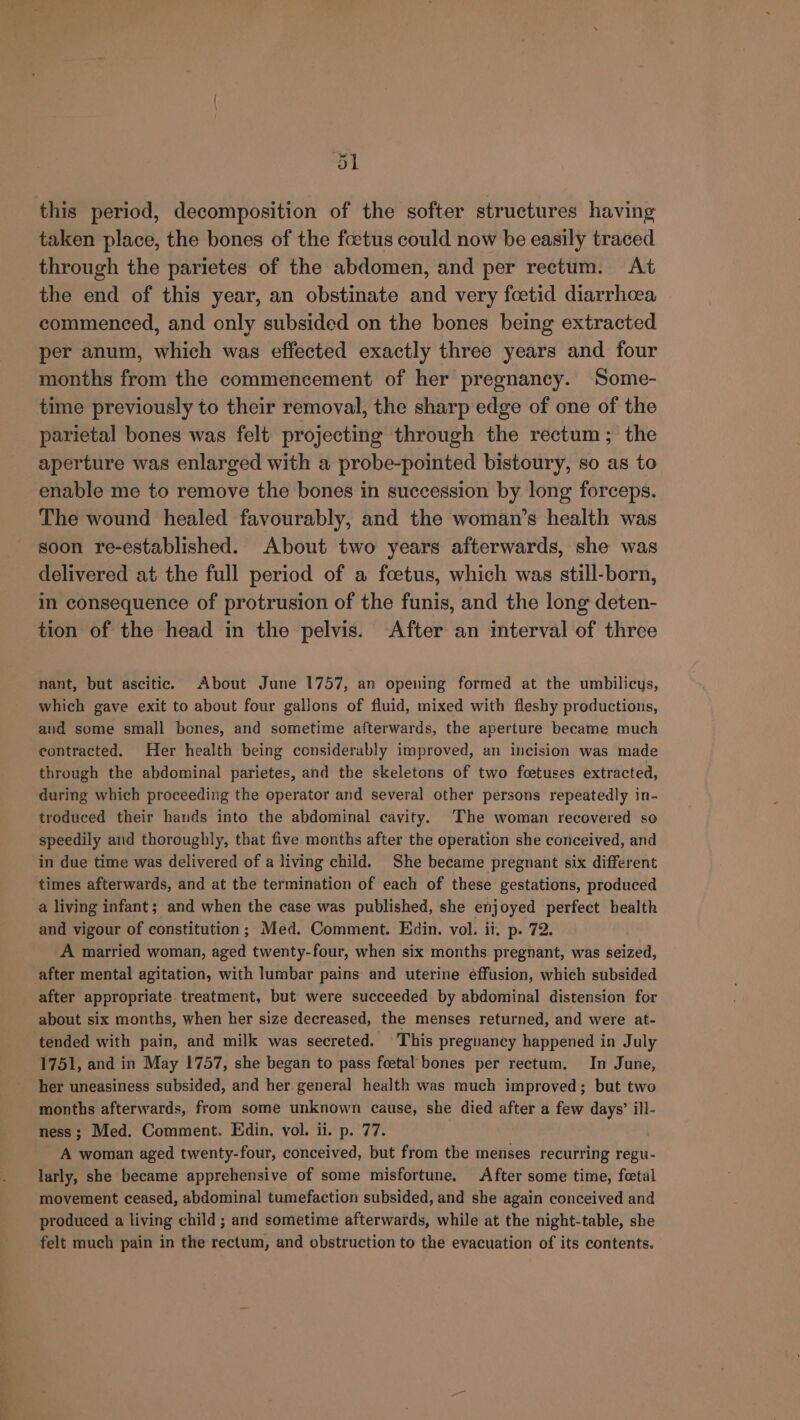 &lt;i! this period, decomposition of the softer structures having taken place, the bones of the foetus could now be easily traced through the parietes of the abdomen, and per rectum. At the end of this year, an obstinate and very fcetid diarrhoea commenced, and only subsided on the bones being extracted per anum, which was effected exactly three years and four months from the commencement of her pregnancy. Some- time previously to their removal, the sharp edge of one of the parietal bones was felt projecting through the rectum; the aperture was enlarged with a probe-pointed bistoury, so as to enable me to remove the bones in succession by long forceps. The wound healed favourably, and the woman’s health was soon re-established. About two years afterwards, she was delivered at the full period of a foetus, which was still-born, in consequence of protrusion of the funis, and the long deten- tion of the head in the pelvis. After an interval of three nant, but ascitic. About June 1757, an opening formed at the umbilicys, which gave exit to about four gallons of fluid, mixed with fleshy productions, aud some small bones, and sometime afterwards, the aperture became much contracted. Her health being considerably improved, an incision was made through the abdominal parietes, and the skeletons of two fcetuses extracted, during which proceeding the operator and several other persons repeatedly in- troduced their hands into the abdominal cavity. The woman recovered so speedily and thoroughly, that five months after the operation she conceived, and in due time was delivered of a living child. She became pregnant six different times afterwards, and at the termination of each of these gestations, produced a living infant; and when the case was published, she enjoyed perfect health and vigour of constitution; Med. Comment. Edin. vol. ii. p. 72. A married woman, aged twenty-four, when six months pregnant, was seized, after mental agitation, with lumbar pains and uterine éffusion, which subsided after appropriate. treatment, but were succeeded by abdominal distension for about six months, when her size decreased, the menses returned, and were at- tended with pain, and milk was secreted. This preguancy happened in July 1751, and in May 1757, she began to pass foetal bones per rectum. In June, her uneasiness subsided, and her general health was much improved; but two months afterwards, from some unknown cause, she died after a few days’ ill- ness; Med. Comment. Edin. vol. ii. p. 77. A woman aged twenty-four, conceived, but from the menses recurring regu- larly, she became apprehensive of some misfortune. After some time, fetal movement ceased, abdominal tumefaction subsided, and she again conceived and produced a living child ; and sometime afterwards, while at the night-table, she felt much pain in the rectum, and obstruction to the evacuation of its contents.