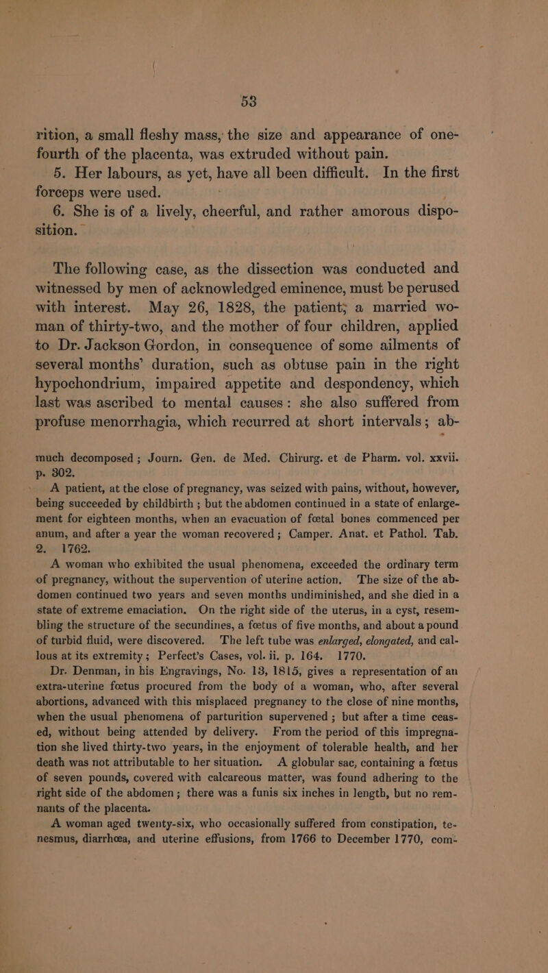 rition, a small fleshy mass, the size and appearance of one- fourth of the placenta, was extruded without pain. 5. Her labours, as ‘leds have all been difficult. In the first forceps were used. 6. She is of a lively, cheerful, and rather amorous dispo- sition. The following case, as the dissection was conducted and witnessed by men of acknowledged eminence, must be perused with interest. May 26, 1828, the patient; a married wo- man of thirty-two, and the mother of four children, applied to Dr. Jackson Gordon, in consequence of some ailments of several months’ duration, such as obtuse pain in the right hypochondrium, impaired appetite and despondency, which last was ascribed to mental causes: she also suffered from profuse menorrhagia, which recurred at short intervals; ab- much decomposed ; Journ. Gen. de Med. Chirurg. et de Pharm. vol. xxvii. p- 302. A patient, at the close of pregnancy, was seized with pains, without, however, being succeeded by childbirth ; but the abdomen continued in a state of enlarge- ment for eighteen months, when an evacuation of foetal bones commenced per anum, and after a year the woman recovered ; Camper. Anat. et Pathol. Tab. Dee! 762. A woman who exhibited the usual phenomena, exceeded the ordinary term of pregnancy, without the supervention of uterine action. The size of the ab- domen continued two years and seven months undiminished, and she died in a state of extreme emaciation. On the right side of the uterus, in a cyst, resem- bling the structure of the secundines, a foetus of five months, and about a pound of turbid fluid, were discovered. The left tube was enlarged, elongated, and cal- lous at its extremity ; Perfect’s Cases, vol. ii. p. 164. 1770. Dr. Denman, in his Engravings, No. 13, 1815, gives a representation of an extra-uterine foetus procured from the body of a woman, who, after several abortions, advanced with this misplaced pregnancy to the close of nine months, when the usual phenomena of parturition supervened ; but after a time ceas- ed, without being attended by delivery. From the period of this impregna- tion she lived thirty-two years, in the enjoyment of tolerable health, and her death was not attributable to her situation. A globular sac, containing a foetus of seven pounds, covered with calcareous matter, was found adhering to the right side of the abdomen; there was a funis six inches in Jength, but no rem- nants of the placenta. A woman aged twenty-six, who occasionally suffered from constipation, te- nesmus, diarrhoea, and uterine effusions, from 1766 to December 1770, com: