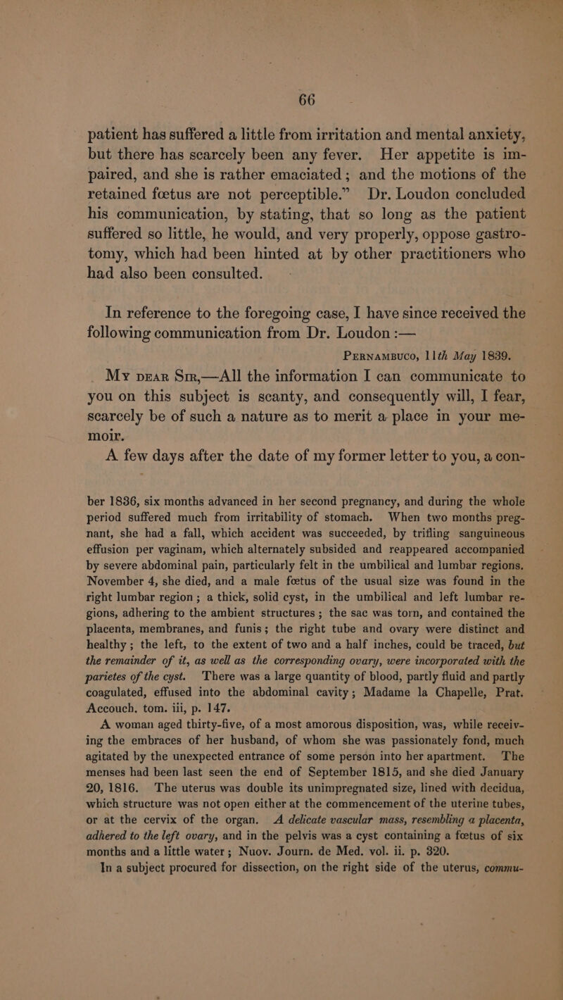 patient has suffered a little from irritation and mental anxiety, but there has scarcely been any fever. Her appetite is im- paired, and she is rather emaciated ; and the motions of the retained foetus are not perceptible.” Dr. Loudon concluded his communication, by stating, that so long as the patient suffered so little, he would, and very properly, oppose gastro- tomy, which had been hinted at by other practitioners who had also been consulted. In reference to the foregoing case, I have since received the following communication from Dr. Loudon :— PERNAMBUCO, 11th May 1839. My pear Sir,—All the information I can communicate to you on this subject is scanty, and consequently will, I fear, scarcely be of such a nature as to merit a place in your me- — moir. A few days after the date of my former letter to you, a con- ber 1836, six months advanced in her second pregnancy, and during the whole period suffered much from irritability of stomach. When two months preg- nant, she had a fall, which accident was succeeded, by trifling sanguineous effusion per vaginam, which alternately subsided and reappeared accompanied by severe abdominal pain, particularly felt in the umbilical and lumbar regions. November 4, she died, and a male foetus of the usual size was found in the right lumbar region ; a thick, solid cyst, in the umbilical and left lumbar re- gions, adhering to the ambient structures ; the sac was torn, and contained the placenta, membranes, and funis; the right tube and ovary were distinct and healthy ; the left, to the extent of two and a half inches, could be traced, but the remainder of it, as well as the corresponding ovary, were incorporated with the parietes of the cyst. There was a large quantity of blood, partly fluid and partly coagulated, effused into the abdominal cavity; Madame la Chapelle, Prat. Accouch. tom. iii, p. 147. A woman aged thirty-five, of a most amorous disposition, was, while receiv- ing the embraces of her husband, of whom she was passionately fond, much agitated by the unexpected entrance of some person into her apartment. The menses had been last seen the end of September 1815, and she died January 20, 1816. The uterus was double its unimpregnated size, lined with decidua, which structure was not open either at the commencement of the uterine tubes, or at the cervix of the organ. A delicate vascular mass, resembling a placenta, adhered to the left ovary, and in the pelvis was a cyst containing a fcetus of six months and a little water; Nuov. Journ. de Med. vol. ii. p. 320. In a subject procured for dissection, on the right side of the uterus, commu-