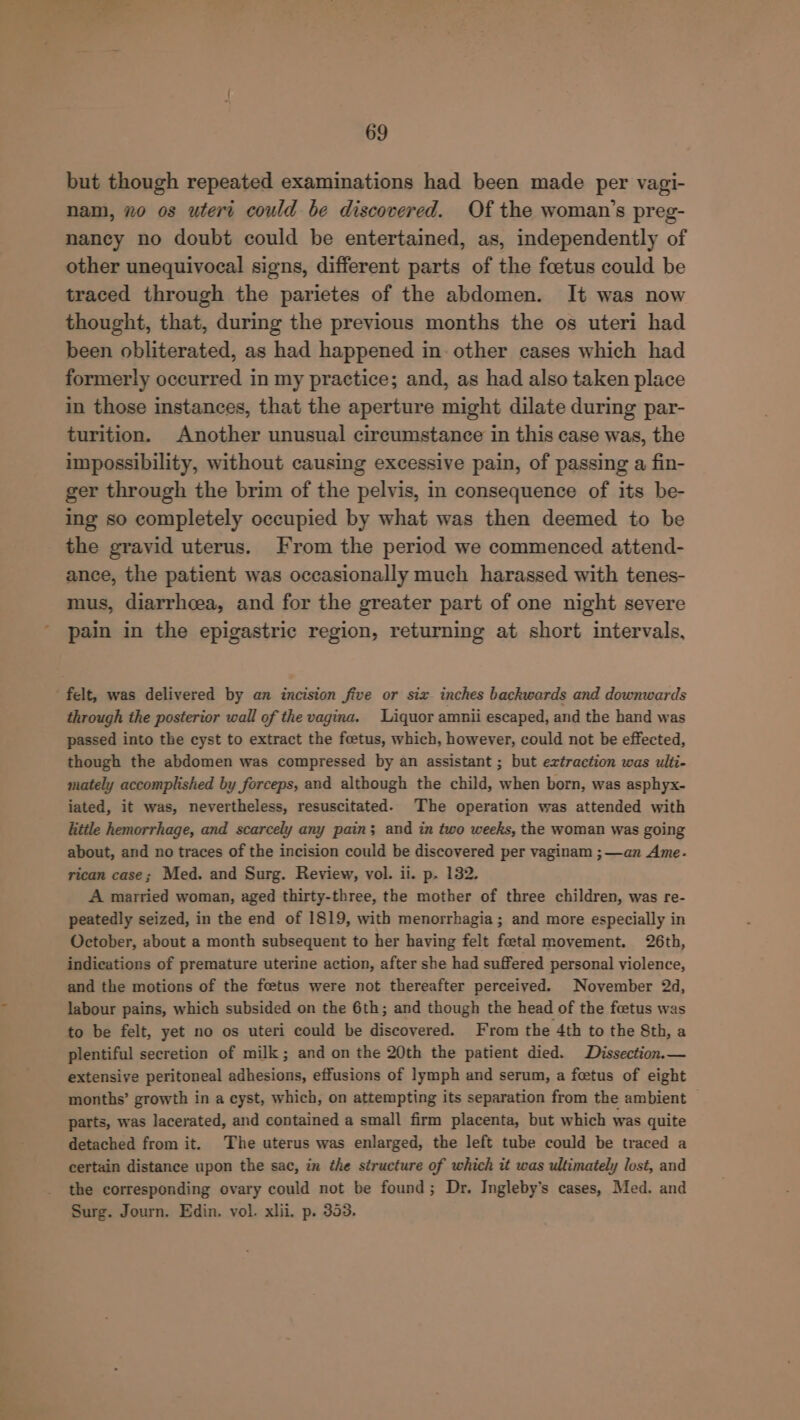 but though repeated examinations had been made per vagi- nam, xo os uteri could be discovered. Of the woman’s preg- nancy no doubt could be entertained, as, independently of other unequivocal signs, different parts of the foetus could be traced through the parietes of the abdomen. It was now thought, that, during the previous months the os uteri had been obliterated, as had happened in. other cases which had formerly occurred in my practice; and, as had also taken place in those instances, that the aperture might dilate during par- turition. Another unusual circumstance in this case was, the impossibility, without causing excessive pain, of passing a fin- ger through the brim of the pelvis, in consequence of its be- ing so completely occupied by what was then deemed to be the gravid uterus. From the period we commenced attend- ance, the patient was occasionally much harassed with tenes- mus, diarrhcea, and for the greater part of one night severe pain in the epigastric region, returning at short intervals, felt, was delivered by an incision five or six inches backwards and downwards through the posterior wall of the vagina. Liquor amnii escaped, and the hand was passed into the cyst to extract the foetus, which, however, could not be effected, though the abdomen was compressed by an assistant ; but extraction was ulti- mately accomplished by forceps, and although the child, when born, was asphyx- iated, it was, nevertheless, resuscitated. The operation was attended with little hemorrhage, and scarcely any pain; and in two weeks, the woman was going about, and no traces of the incision could be discovered per vaginam ; —an Ame- rican case; Med. and Surg. Review, vol. il. p. 132. A married woman, aged thirty-three, the mother of three children, was re- peatedly seized, in the end of 1819, with menorrhagia; and more especially in October, about a month subsequent to her having felt foetal movement. 26th, indications of premature uterine action, after she had suffered personal violence, and the motions of the foetus were not thereafter perceived. November 2d, labour pains, which subsided on the 6th; and though the head of the feetus was to be felt, yet no os uteri could be discovered. From the 4th to the 8th, a plentiful secretion of milk; and on the 20th the patient died. Dissection.— extensive peritoneal adhesions, effusions of lymph and serum, a feetus of eight months’ growth in a cyst, which, on attempting its separation from the ambient parts, was lacerated, and contained a small firm placenta, but which was quite detached from it. The uterus was enlarged, the left tube could be traced a certain distance upon the sac, in the structure of which it was ultimately lost, and the corresponding ovary could not be found; Dr. Ingleby’s cases, Med. and Surg. Journ. Edin. vol. xlii. p. 353.