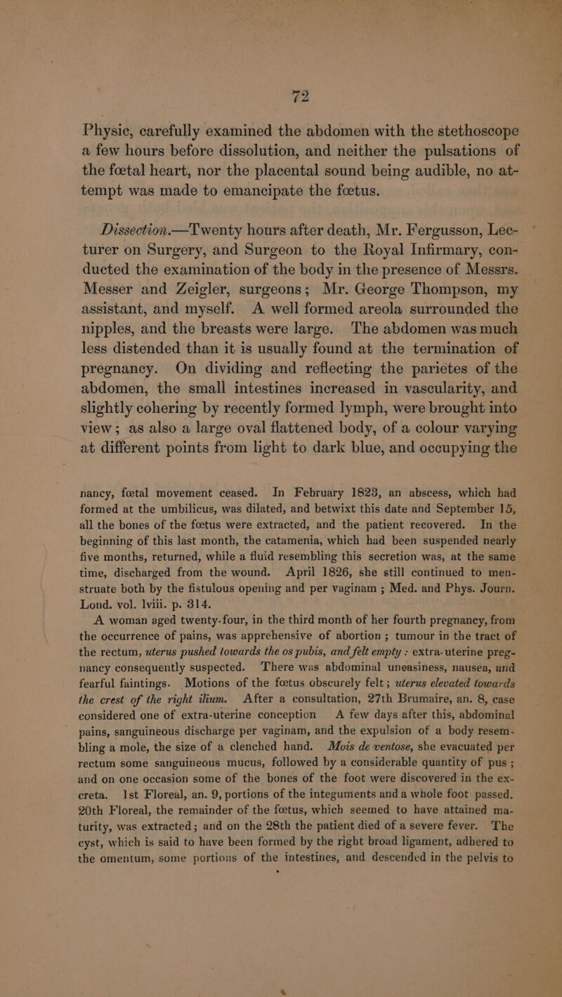 Physic, carefully examined the abdomen with the stethoscope a few hours before dissolution, and neither the pulsations of the foetal heart, nor the placental sound being audible, no at- tempt was made to emancipate the foetus. Dissection.—Twenty hours after death, Mr. Fergusson, Lec- turer on Surgery, and Surgeon to the Royal Infirmary, con- ducted the examination of the body in the presence of Messrs. Messer and Zeigler, surgeons; Mr. George Thompson, my assistant, and myself. A well formed areola surrounded the nipples, and the breasts were large. The abdomen was much less distended than it is usually found at the termination of pregnancy. On dividing and reflecting the parietes of the abdomen, the small intestines increased in vascularity, and slightly cohering by recently formed lymph, were brought into view; as also a large oval flattened body, of a colour varying at different points from light to dark blue, and occupying the nancy, foetal movement ceased. In February 1823, an abscess, which had formed at the umbilicus, was dilated, and betwixt this date and September 15, all the bones of the foetus were extracted, and the patient recovered. In the beginning of this last month, the catamenia, which had been suspended nearly five months, returned, while a fluid resembling this secretion was, at the same time, discharged from the wound. April 1826, she still continued to men- struate both by the fistulous opening and per vaginam ; Med. and Phys. Journ. Lond. vol. lvili. p. 314. A woman aged twenty-four, in the third month of her fourth pregnancy, from the occurrence of pains, was apprehensive of abortion ; tumour in the tract of the rectum, uterus pushed towards the os pubis, and felt empty : extra- uterine preg- nancy consequently suspected. There was abdominal uneasiness, nausea, and fearful faintings. Motions of the foetus obscurely felt ; uterus elevated towards the crest of the right ium. After a consultation, 27th Brumaire, an. 8, case considered one of extra-uterine conception A few days after this, abdominal pains, sanguineous discharge per vaginam, and the expulsion of a body resem- bling a mole, the size of a clenched hand. Mois de ventose, she evacuated per rectum some sanguineous mucus, followed by a considerable quantity of pus ; and on one occasion some of the bones of the foot were discovered in the ex- creta. Ist Floreal, an. 9, portions of the integuments anda whole foot passed. 20th Floreal, the remainder of the foetus, which seemed to have attained ma- turity, was extracted; and on the 28th the patient died of a severe fever. The cyst, which is said to have been formed by the right broad ligament, adhered to the omentum, some portions of the intestines, and descended in the pelvis to