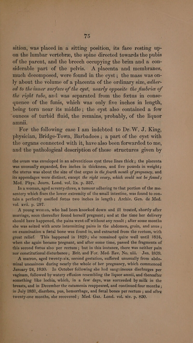 sition, was placed in a sitting position, its face resting up- on the lumbar vertebree, the spine directed towards the pubis of the parent, and the breech occupying the brim and a con- siderable part of the. pelvis. A placenta and membranes, much decomposed, were found in the cyst; the mass was on- ly about the volume of a placenta of the ordinary size, adher- ed to the inner surface of the cyst, nearly opposite the fimbrice of the right tube, and was separated from the foetus in conse- quence of the funis, which was only five inches in length, _being torn near its middle; the cyst also contained a few ‘ounces of turbid fluid, the remains, probably, of the liquor aninil. For the following case I am indebted to Dr. W. J. King, physician, Bridge-Town, Barbadoes ; a part of the cyst with the organs connected with it, have also been forwarded to me, and the pathological description of these structures given by the ovum was enveloped in an adventitious cyst three lines thick; the placenta was unusually expanded, five inches in thickness, and five pounds in weight; the uterus was about the size of that organ in the fourth month of pregnancy, and its appendages were distinct, except the right ovary, which could not be found ; Med. Phys. Journ. Lond. vol. lix. p. 337. In a woman, aged seventy-three, a tumour adhering to that portion of the me- sentery which fixes the lower extremity of the small intestine, was found to con- tain a perfectly ossified foetus two inches in length; Archiv. Gen. de Med. vol. xvil. p. 297. A young woman, who had been knocked down and ill treated, shortly after marriage, soon thereafter found herself pregnant; and at the time her delivery should have happened, the pains went off without any result ; after some months she was seized with acute intermitting pains in the abdomen, groin, and anus; on examination a foetal bone was found in, and extracted from the rectum, with great relief. This happened in 1829; she remained quite well until 1834, when she again became pregnant, and after some time, passed the fragments of this second foetus also per rectum; but in this instance, there was neither pain nor constitutional disturbance; Brit. and For. Med. Rey. No. xiii. Jan. 1839. A matron, aged twenty-six, second gestation, suffered unusually from abdo- _ minal uneasiness during nearly the whole of her pregnancy, which commenced January 24, 1830. In October following she had sanguineous discharges per vaginam, followed by watery effusion resembling the liquor amnii, and thereafter ‘something like lochia, which, in a few days, was succeeded by milk in the breasts, and in Decemher the catamenia reappeared, and continued four months ; in July 1831, diarrhoea, pus, hemorrhage, and foetal bones per rectum ; and after twenty-one months, she recovered ; Med. Gaz, Lond. vol. xiv. p. 830.