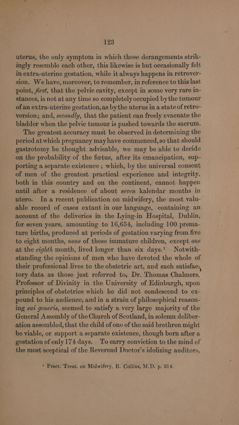 uterus, the only symptom in which these derangements strik- ingly resemble each other, this likewise is but occasionally felt in extra-uterine gestation, while it always happens in retrover- sion. We have, moreover, to remember, in reference to this last point, first, that the pelvic cavity, except in some very rare in- stances, is not at any time so completely occupied by the tumour of an extra-uterine gestation, as by the uterus in a state of retro- version; and, secondly, that the patient can freely evacuate the bladder when the pelvic tumour is pushed towards the sacrum. The greatest accuracy must be observed in determining the period at which pregnancy may have commenced, so that should gastrotomy be thought advisable, we may be able to decide on the probability of the foetus, after its emancipation, sup- porting a separate existence ; which, by the universal consent of men of the greatest practical experience and integrity, both in this country and on the continent, cannot happen until after a residence of about seven kalendar: months in utero. Ina recent publication on midwifery, the most valu- able record of cases extant in our language, containing an account of the deliveries in the Lying-in Hospital, Dublin, for seven years, amounting to 16,654, including 100 prema- ture births, produced at periods of gestation varying from five to eight months, none of these immature children, except one at the eighth month, lived longer than six days.1 Notwith- standing the opinions of men who have devoted the whole of their professional lives to the obstetric art, and such satisfac. tory data as those just referred to, Dr. Thomas Chalmers, Professor of Divinity in the University of Edinburgh, upon principles of obstetrics which he did not condescend to ex- pound to his audience, and in a strain of philosophical reason- ing swi generis, seemed to satisfy a very large majority of the General Assembly of the Church of Scotland, in solemn deliber- ation assembled, that the child of one of the said brethren might be viable, or support a separate existence, though born after a gestation of only 174 days. To carry conviction to the mind of the most sceptical of the Reverend Doctor’s idolizing auditors, 1 Pract. Treat. on Midwifery, R. Collins, M.D. p. 314.