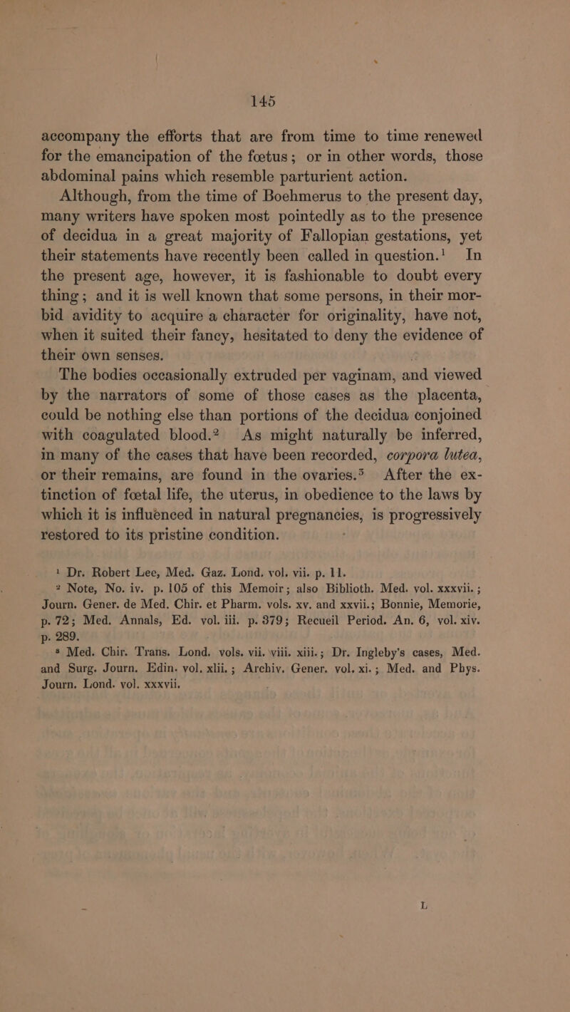 accompany the efforts that are from time to time renewed for the emancipation of the foetus; or in other words, those abdominal pains which resemble parturient action. Although, from the time of Boehmerus to the present day, many writers have spoken most pointedly as to the presence of decidua in a great majority of Fallopian gestations, yet their statements have recently been called in question.!. In the present age, however, it is fashionable to doubt every thing ; and it is well known that some persons, in their mor- bid avidity to acquire a character for originality, have not, when it suited their fancy, hesitated to deny the evidence of their own senses. The bodies occasionally extruded per vaginam, and viewed by the narrators of some of those cases as the placenta, could be nothing else than portions of the decidua conjoined with coagulated blood.2 As might naturally be inferred, in many of the cases that have been recorded, corpora lutea, or their remains, are found in the ovaries.* After the ex- tinction of foetal life, the uterus, in obedience to the laws by which it is influenced in natural PMP aNeiee) is progressively restored to its pristine condition. 1 Dr. Robert Lee, Med. Gaz. Lond. vol. vii. p. 11. 2 Note, No. iv. p. 105 of this Memoir; also Biblioth. Med. vol. xxxvii. ; Journ. Gener. de Med. Chir. et Pharm. vols. xv. and xxvii.; Bonnie, Memorie, p. 72; Med. Annals, Ed. vol. iii. p. 379; Recueil Period. An. 6, vol. xiv. p- 289. 8 Med. Chir. Trans. Lond. vols. vii. viii. xiii.; Dr. Ingleby’s cases, Med. and Surg. Journ. Edin. vol. xlii.; Archiv. Gener. vol. xi.; Med. and Phys. Journ. Lond. vol. xxxvii.