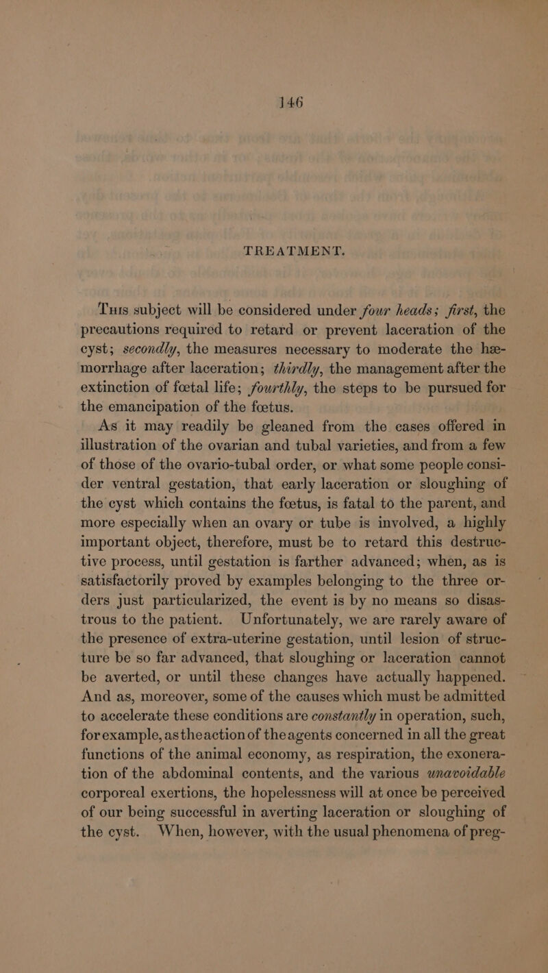 TREATMENT. Tus subject will be considered under four heads; first, the precautions required to retard or prevent laceration of the cyst; secondly, the measures necessary to moderate the he- morrhage after laceration; thirdly, the management after the extinction of foetal life; fourthly, the steps to be pursued for the emancipation of the foetus. As it may readily be gleaned from the cases offered in illustration of the ovarian and tubal varieties, and from a few of those of the ovario-tubal order, or what some people consi- der ventral gestation, that early laceration or sloughing of the cyst which contains the foetus, is fatal to the parent, and more especially when an ovary or tube is involved, a highly important object, therefore, must be to retard this destruc- tive process, until gestation is farther advanced; when, as is satisfactorily proved by examples belonging to the three or- ders just particularized, the event is by no means so disas- trous to the patient. Unfortunately, we are rarely aware of the presence of extra-uterine gestation, until lesion of struc- ture be so far advanced, that sloughing or laceration cannot be averted, or until these changes have actually happened. And as, moreover, some of the causes which must be admitted to accelerate these conditions are constantly in operation, such, for example, astheaction of theagents concerned in all the great functions of the animal economy, as respiration, the exonera- tion of the abdominal contents, and the various wnavordable corporeal exertions, the hopelessness will at once be perceived of our being successful in averting laceration or sloughing of the cyst. When, however, with the usual phenomena of preg-