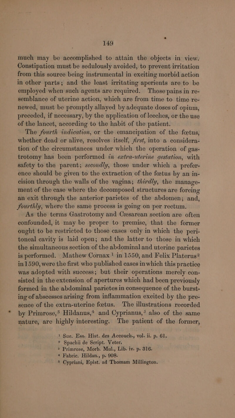 much may be accomplished to attain the objects in view. Constipation must be sedulously avoided, to prevent irritation from this source being instrumental in exciting morbid action in other parts; and the least irritating aperients are to be employed when such agents are required. ‘Those pains in re- semblance of uterine action, which are from time to time re- newed, must be promptly allayed by adequate doses of opium, preceded, if necessary, by the application of leeches, or the use of the lancet, according to the habit of the patient. The fourth indication, or the emancipation of the foetus, whether dead or alive, resolves itself, first, into a considera- tion of the circumstances under which the operation of gas- trotomy has been performed in eatra-uterine gestation, with safety to the parent; secondly, those under which a prefer- ence should be given to the extraction of the foetus by an in- cision through the walls of the vagina; thirdly, the manage- ment of the case where the decomposed structures are forcing an exit through the anterior parietes of the abdomen; and, fourthly, where the same process is going on per rectum. As the terms Gastrotomy and Caesarean section are often confounded, it may be proper to premise, that the former ought to be restricted to those cases only in which the peri- toneal cavity is laid open; and the latter to those in which the simultaneous section of the abdominal and uterine parietes is performed. Mathew Cornax ! in 1550, and Felix Platerus? in 1590, were the first who published cases in which this practice was adopted with success; but their operations merely con- sisted in the extension of apertures which had been previously formed in the abdominal parietes in consequence of the burst- ing of abscesses arising from inflammation excited by the pre- sence of the extra-uterine foetus. The illustrations recorded by Primrose,* Hildanus,* and Cyprianus,° also of the same nature, are highly interesting. The patient of the former, 1 Sue. Ess. Hist. des Accouch., vol. ii. p. 61. 2 Spachii de Script. Veter. 3 Primrose, Morb. Mul., Lib. iv. p. 316. + Fabric. Hildan., p. 908. 5 Cypriani, Epist, ad Thomam Millington.