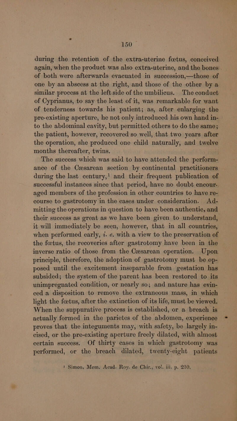 150° during the retention of the extra-uterine foetus, conceived again, when the product was also extra-uterine, and the bones . of both were afterwards evacuated in succession,—those of one by an abscess at the right, and those of the other by a similar process at the left side of the umbilicus. The conduct of Cyprianus, to say the least of it, was remarkable for want of tenderness towards his patient; as, after enlarging the pre-existing aperture, he not only introduced his own hand in- | to the abdominal cavity, but permitted others to do the same; the patient, however, recovered so well, that two years after the operation, she produced one child naturally, and twelve months thereafter, twins. The success which was said to have attended the perform- ance of the Cesarean section by continental practitioners during the last century,! and their frequent publication of successful instances since that period, have no doubt encour- aged members of the profession in other countries to have re- course to gastrotomy in the cases under consideration. Ad- mitting the operations in question to have been authentic, and their success as great as we have been given to understand, it will immediately be seen, however, that in all countries, when performed early, 7. ¢. with a view to the preservation of the foetus, the recoveries after gastrotomy have been in the inverse ratio of those from the Cesarean operation. Upon principle, therefore, the adoption of gastrotomy must be op- posed until the excitement inseparable from gestation has subsided; the system of the parent has been restored to its unimpregnated condition, or nearly so; and nature has evin- ced a disposition to remove the extraneous mass, in which light the foetus, after the extinction of its life, must be viewed. When the suppurative process is established, or a breach is actually formed in the parietes of the abdomen, experience proves that the integuments may, with safety, be largely in- cised, or the pre-existing aperture freely dilated, with almost certain success. Of thirty cases in which gastrotomy was performed, or the breach dilated, twenty-eight patients 1 Simon, Mem. Acad. Roy. de Chir., vol. iii, p. 210.
