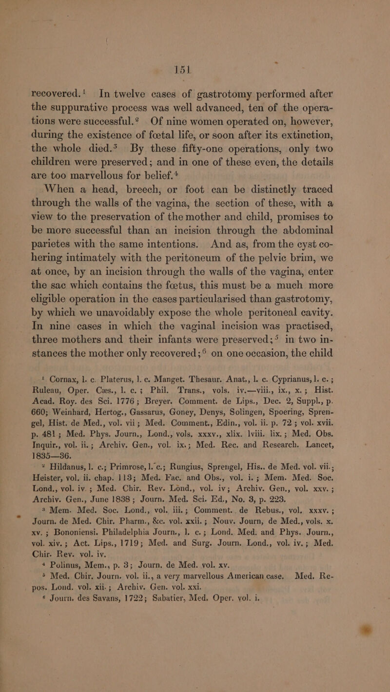 T5L recovered.' In twelve cases of gastrotomy performed after the suppurative process was well advanced, ten of the opera- tions were successful.? Of nine women operated on, however, during the existence of foetal life, or soon after its extinction, the whole died.* By these fifty-one operations, only two children were preserved; and in one of these even, the details are too marvellous for belief.* When a head, breech, or foot can be distinctly traced through the walls of the vagina, the section of these, with a view to the preservation of the mother and child, promises to be more successful than an incision through the abdominal parietes with the same intentions. And as, from the cyst co- hering intimately with the peritoneum of the pelvic brim, we at once, by an incision through the walls of the vagina, enter the sac which contains the foetus, this must be a much more eligible operation in the cases particularised than gastrotomy, by which we unavoidably expose the whole peritoneal cavity. In nine cases in which the vaginal incision was practised, three mothers and their infants were preserved;° in two in- stances the mother only recovered ;°® on one occasion, the child 1 Cornax, l. c. Platerus, ].c. Manget. Thesaur. Anat., l. c. Cyprianus, |. c. ; Ruleau, Oper. Ces., l. c.; Phil. Trans., vols. iv.—viii., ix., x.; Hist. Acad. Roy. des Sci. 1776; Breyer. Comment. de Lips., Dec. 2, Suppl., p. 660; Weinhard, Hertog., Gassarus, Goney, Denys, Solingen, Spoering, Spren- gel, Hist. de Med., vol. vii; Med. Comment., Edin., vol. ii. p. 72 ; vol. xvii. p- 481; Med. Phys. Journ., Lond., vols, xxxv., xlix. viii. lix.; Med. Obs. Inquir., vol. ii.; Archiv. Gen., vol. ix.; Med. Rec. and Research. Lancet, 1835—36. * Hildanus, |. c.; Primrose, 1. ¢.; Rungius, Sprengel, His.. de Med. vol. vii.; Heister, vol. ii. chap. 113; Med. Fae. and Obs., vol. i.; Mem. Med. Soc. Lond., vol. iv.; Med. Chir. Rey. Lond., vol. iv; Archiy. Gen., vol. xxv. ; Archiv. Gen., June 1838; Journ. Med. Sci. Ed., No. 3, p. 223. 3 Mem. Med. Soc. Lond., vol. iii.; Comment..de Rebus., vol. xxxv. ; Journ. de Med. Chir. Pharm., &amp;c. vol. xxii.; Nouv. Journ, de Med., vols. x. xv.; Bononiensi. Philadelphia Journ., ]. c.; Lond. Med. and Phys. Journ., vol. xiv.; Act. Lips., 1719; Med. and Surg. Journ. Lond., vol. iv.; Med. Chir. Rev. vol. iv. 4 Polinus, Mem., p. 3; Journ. de Med. vol. xv. 5 Med, Chir. Journ. vol. ii., a very marvellous American case. Med. Re- pos. Lond, vol. xii-; Archiv. Gen. vol. xxi.