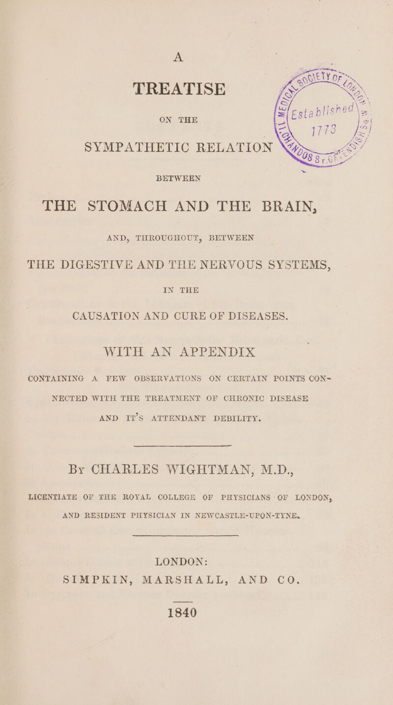 A TREATISE ON THE SYMPATHETIC RELATION BETWEEN THE STOMACH AND THE BRAIN, AND, THROUGHOUT, BETWEEN THE DIGESTIVE AND THE NERVOUS SYSTEMS, IN THE CAUSATION AND CURE OF DISEASES. WITH AN APPENDIX CONTAINING A FEW OBSERVATIONS ON CERTAIN POINTS CON= NECTED WITH THE TREATMENT OF CHRONIC DISEASE AND IT’S ATTENDANT DEBILITY. By CHARLES WIGHTMAN, M.D., LICENTIATE OF THE ROYAL COLLEGE OF PHYSICIANS OF LONDON, AND RESIDENT PHYSICIAN IN NEWCASTLE-UPON-TYNE.Q LONDON: SIMPKIN, MARSHALL, AND CO. 1840