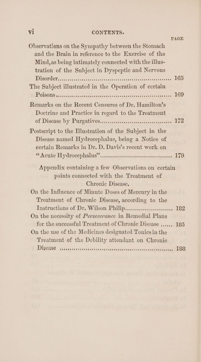 PAGE Observations on the Sympathy between the Stomach and the Brain in reference to the Exercise of the Mind, as being intimately connected with the illus- tration of the Subject in Dyspeptic and Nervous WD SOU OL, in ea iatingi them se aselsonele sea decnomes eden aetna 163 The Subject illustrated in the Operation of certain GVO? sa s «shispibacien Senegemenhind es “spgpenineedbacat> « taanaine 169 Remarks on the Recent Censures of Dr. Hamilton’s Doctrine and Practice in regard to the Treatment of Disease by Peer arivies. aa, ceases 0k a sense epee 172 Postscript to the Illustration of the Subject in the Disease named Hydrocephalus, being a Notice of certain Remarks in Dr. D. Davis’s recent work on “Retibe Hl ydroce pee ’.:.,5 sas dsdep Spa's Givuinsaanaeh Cadagne 179 Appendix containing a few Observations on certain points connected with the Treatment of Chronic Disease. On the Influence of Minute Doses of Mercury in the Treatment of Chronic Disease, according to the Instructions of Dr. Wilson, Philips..cosissvtanseiteso. ss 182 On the necessity of Perseverance in Remedial Plans for the successful Treatment of Chronic Disease On the use of the Medicines designated Tonics in the Treatment of the Debility attendant on Chronic UDISCA RS. Trabagai vrauaktidema< Cane tGheea ae saatina eee vive ASB