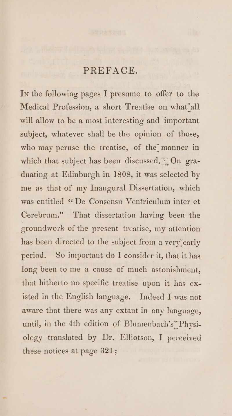 PREFACE. In the following pages I presume to offer to the Medical Profession, a short Treatise on what all will allow to be a most interesting and important subject, whatever shall be the opinion of those, who may peruse the treatise, of the: manner in which that subject has been discussed.) On gra- duating at Edinburgh in 1808, it was selected by me as that of my Inaugural Dissertation, which was entitled ** De Consensu Ventriculum inter et Cerebrum.” That dissertation having been the eroundwork of the present treatise, my attention has been directed to the subject from a very-early period. So important do I consider it, that it has long been to me a cause of much astonishment, that hitherto no specific treatise upon it has ex- isted in the English language. Indeed I was not aware that there was any extant in any language, until, in the 4th edition of Blumenbach’s” Physi- ology translated by Dr. Elliotson, I perceived these notices at page 321;