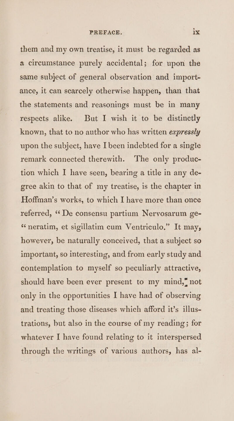 them and my own treatise, it must be regarded as a circumstance purely accidental; for upon the same subject of general observation and import- ance, it can scarcely otherwise happen, than that the statements and reasonings must be in many respects alike. But I wish it to be distinctly known, that to no author who has written expressly upon the subject, have I been indebted for a single remark connected therewith. The only produc- tion which I have seen, bearing a title in any de- gree akin to that of my treatise, is the chapter in Hoffman’s works, to which I have more than once referred, ‘‘ De consensu partium Nervosarum ge- ‘‘neratim, et sigillatim cum Ventriculo.” It may, however, be naturally conceived, that a subject so important, so interesting, and from early study and contemplation to myself so peculiarly attractive, should have been ever present to my mind,* not only in the opportunities I have had of observing and treating those diseases which afford it’s illus- trations, but also in the course of my reading; for whatever I have found relating to it interspersed through the writings of various authors, has al-