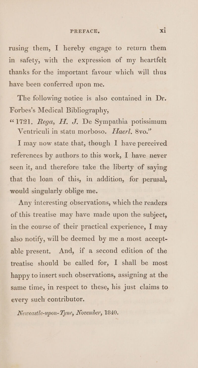 rusing them, I hereby engage to return them in safety, with the expression of my heartfelt thanks for the important favour which will thus have been conferred upon me. The following notice is also contained in Dr. Forbes’s Medical Bibliography, 1721. Rega, H. J. De Sympathia potissimum Ventriculi in statu morboso. Haerl. 8vo.” I may now state that, though I have perceived references by authors to this work, I have never seen it, and therefore take the liberty of saying that the loan of this, in addition, for perusal, would singularly oblige me. Any interesting observations, which the readers of this treatise may have made upon the subject, in the course of their practical experience, I may also notify, will be deemed by me a most accept- able present. And, if a second edition of the treatise should be called for, I shall be most happy to insert such observations, assigning at the same time, in respect to these, his just claims to every such contributor. Newcastle-upon- Tyne, November, 1840.