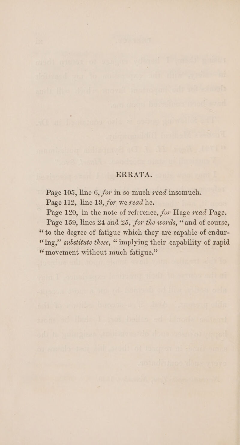 ERRATA. Page 105, line 6, for in so much read insomuch. Page 112, line 13, for we read he. Page 120, in the note of reference, for Hage read Page. Page 159, lines 24 and 25, for the words, “and of course, “to the degree of fatigue which they are capable of endur- “ing,” substitute these, “implying their capability of rapid “movement without much fatigue.”