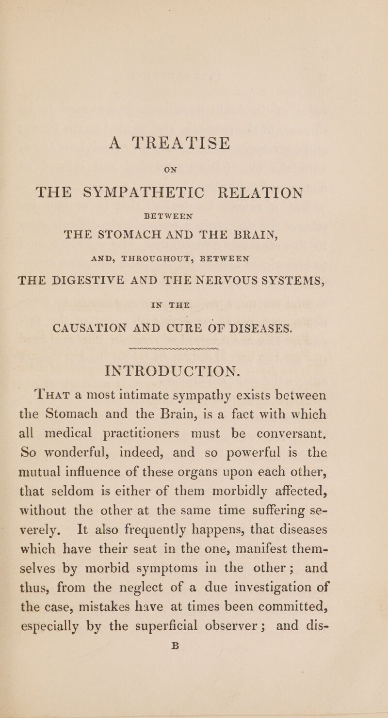 A TREATISE ON THE SYMPATHETIC RELATION BETWEEN THE STOMACH AND THE BRAIN, AND, THROUGHOUT, BETWEEN THE DIGESTIVE AND THE NERVOUS SYSTEMS, IN THE CAUSATION AND CURE OF DISEASES. INTRODUCTION. THAT a most intimate sympathy exists between the Stomach and the Brain, is a fact with which all medical practitioners must be conversant. So wonderful, indeed, and so powerful is the mutual influence of these organs upon each other, that seldom is either of them morbidly affected, without the other at the same time suffering se- verely. It also frequently happens, that diseases which have their seat in the one, manifest them- selves by morbid symptoms in the other; and thus, from the neglect of a due investigation of the case, mistakes have at times been committed, especially by the superficial observer; and dis- B
