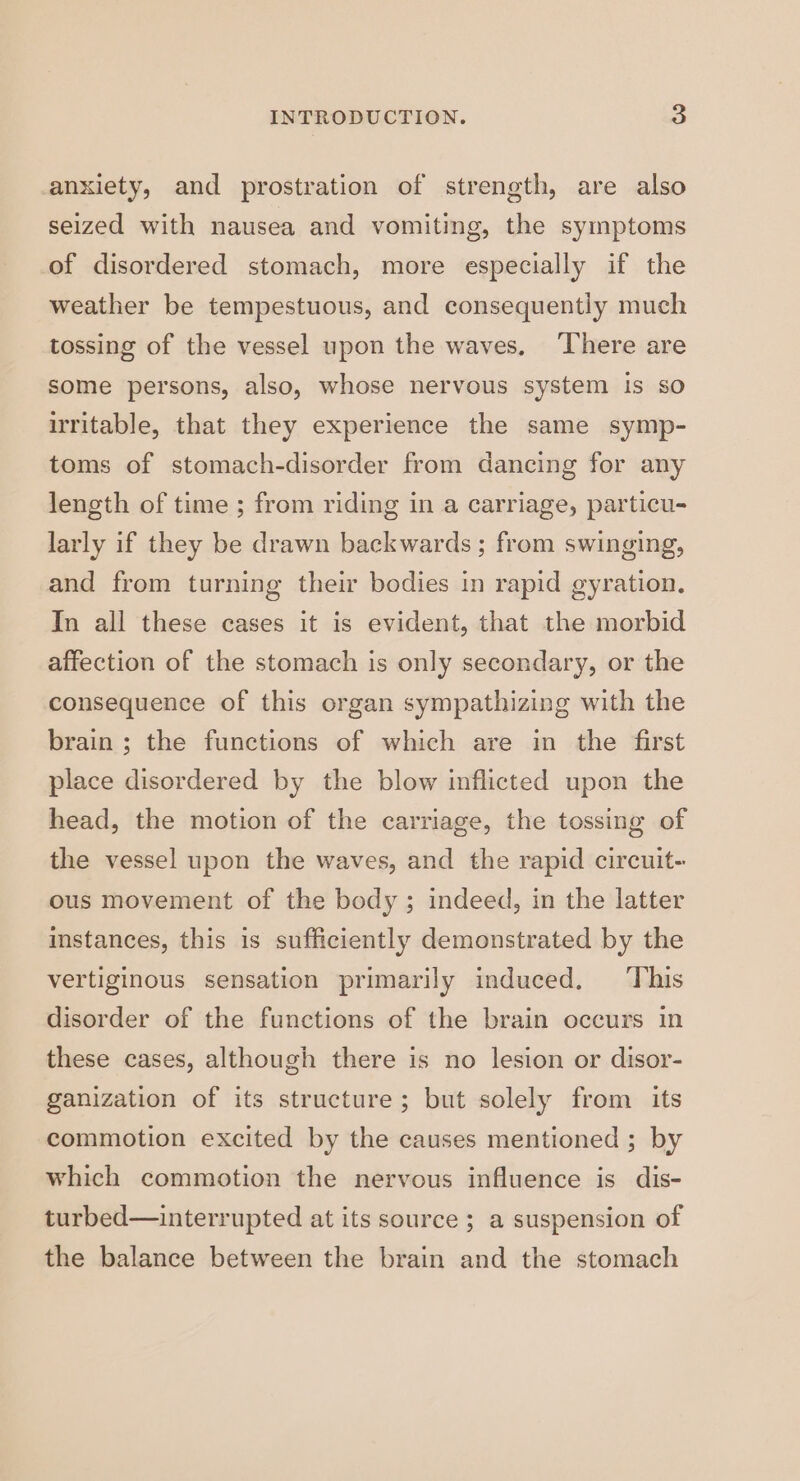anxiety, and prostration of strength, are also seized with nausea and vomiting, the symptoms of disordered stomach, more especially if the weather be tempestuous, and consequentiy much tossing of the vessel upon the waves. There are some persons, also, whose nervous system is so irritable, that they experience the same symp- toms of stomach-disorder from dancing for any length of time ; from riding in a carriage, particu- larly if they be drawn backwards ; from swinging, and from turning their bodies in rapid gyration. In all these cases it is evident, that the morbid affection of the stomach is only secondary, or the consequence of this organ sympathizing with the brain ; the functions of which are in the first place disordered by the blow inflicted upon the head, the motion of the carriage, the tossing of the vessel upon the waves, and the rapid circuit- ous movement of the body ; indeed, in the latter instances, this is sufficiently demonstrated by the vertiginous sensation primarily induced. ‘This disorder of the functions of the brain occurs in these cases, although there is no lesion or disor- ganization of its structure; but solely from its commotion excited by the causes mentioned ; by which commotion the nervous influence is dis- turbed—interrupted at its source ; a suspension of the balance between the brain and the stomach