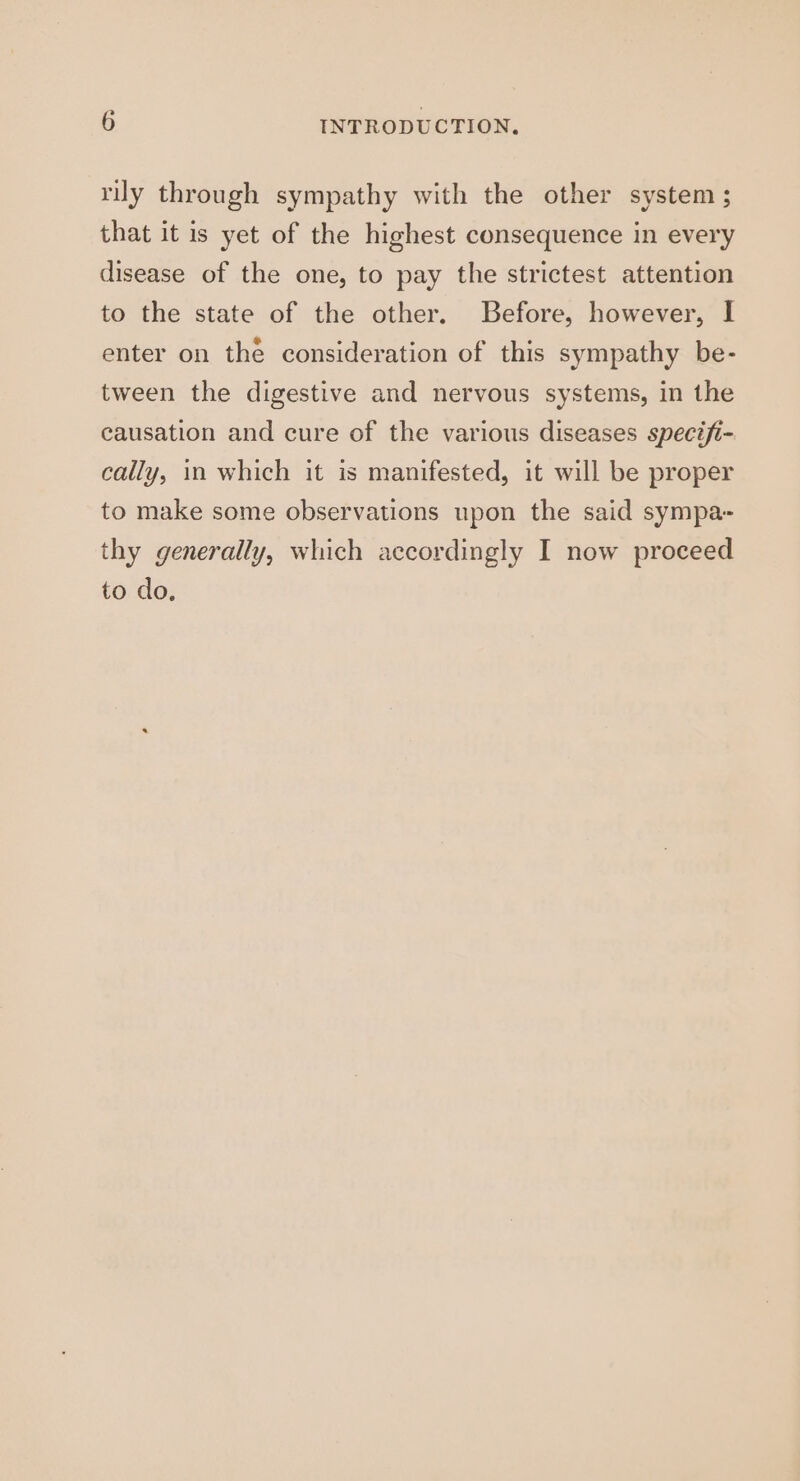 rily through sympathy with the other system ; that it is yet of the highest consequence in every disease of the one, to pay the strictest attention to the state of the other. Before, however, I enter on the consideration of this sympathy be- tween the digestive and nervous systems, in the causation and cure of the various diseases specifi- cally, in which it is manifested, it will be proper to make some observations upon the said sympa- thy generally, which accordingly I now proceed to do,