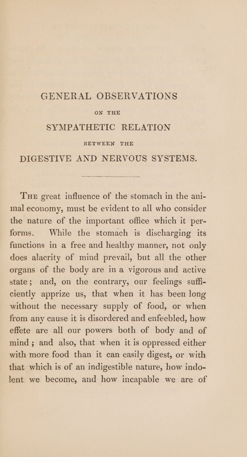 GENERAL OBSERVATIONS ON THE SYMPATHETIC RELATION BETWEEN THE DIGESTIVE AND NERVOUS SYSTEMS. Tue great influence of the stomach in the ani- mal economy, must be evident to all who consider the nature of the important office which it per- forms. While the stomach is discharging its functions in a free and healthy manner, not only does alacrity of mind prevail, but all the other organs of the body are in a vigorous and active state; and, on the contrary, our feelings suffi- ciently apprize us, that when it has been long without the necessary supply of food, or when from any cause it is disordered and enfeebled, how effete are all our powers both of body and of mind ; and also, that when it is oppressed either with more food than it can easily digest, or with that which is of an indigestible nature, how indo- lent we become, and how incapable we are of