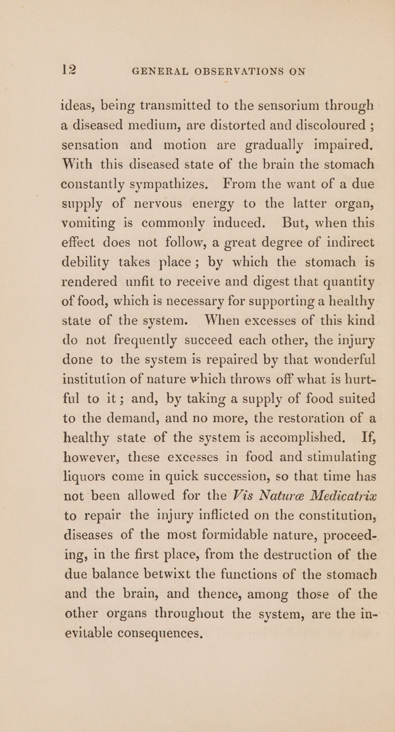 ideas, being transmitted to the sensorium through a diseased medium, are distorted and discoloured ; sensation and motion are gradually impaired, With this diseased state of the brain the stomach constantly sympathizes. From the want of a due supply of nervous energy to the latter organ, vomiting is commonly induced. But, when this effect does not follow, a great degree of indirect debility takes place; by which the stomach is rendered unfit to receive and digest that quantity of food, which is necessary for supporting a healthy state of the system. When excesses of this kind do not frequently succeed each other, the injury done to the system is repaired by that wonderful institution of nature which throws off what is hurt- ful to it; and, by taking a supply of food suited to the demand, and no more, the restoration of a healthy state of the system is accomplished. If, however, these excesses in food and stimulating liquors come in quick succession, so that time has not been allowed for the Vis Nature Medicatrix to repair the injury inflicted on the constitution, diseases of the most formidable nature, proceed-. ing, in the first place, from the destruction of the due balance betwixt the functions of the stomach and the brain, and thence, among those of the other organs throughout the system, are the in- evitable consequences,