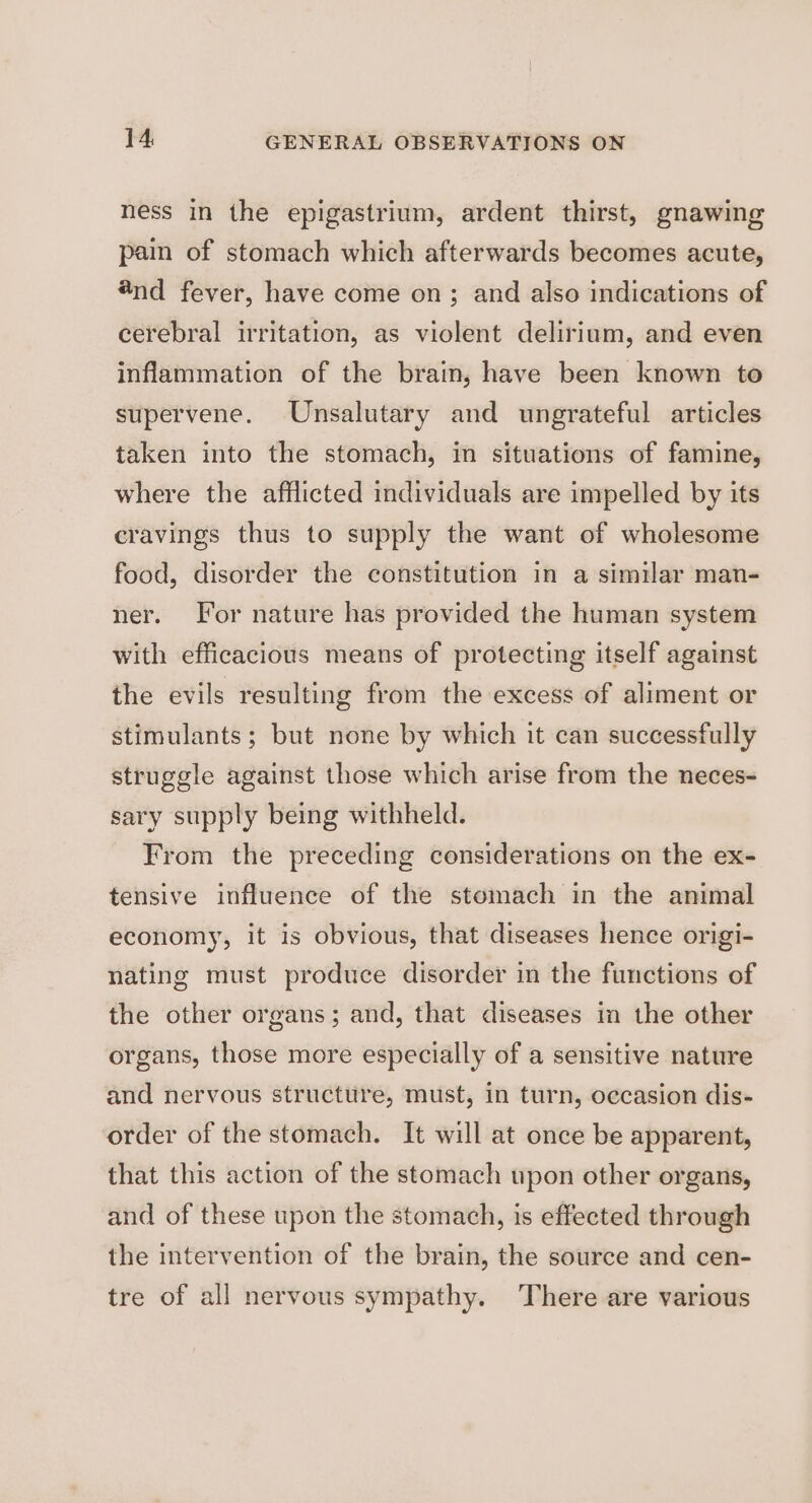 ness in the epigastrium, ardent thirst, gnawing pain of stomach which afterwards becomes acute, 8nd fever, have come on; and also indications of cerebral irritation, as violent delirium, and even inflammation of the brain, have been known to supervene. Unsalutary and ungrateful articles taken into the stomach, in situations of famine, where the afflicted individuals are impelled by its cravings thus to supply the want of wholesome food, disorder the constitution in a similar man- ner. For nature has provided the human system with efficacious means of protecting itself against the evils resulting from the excess of aliment or stimulants ; but none by which it can successfully struggle against those which arise from the neces- sary supply being withheld. From the preceding considerations on the ex- tensive influence of the stomach in the animal economy, it is obvious, that diseases hence origi- nating must produce disorder in the functions of the other organs; and, that diseases in the other organs, those more especially of a sensitive nature and nervous structure, must, in turn, occasion dis- order of the stomach. It will at once be apparent, that this action of the stomach upon other organs, and of these upon the stomach, is effected through the intervention of the brain, the source and cen- tre of all nervous sympathy. There are various