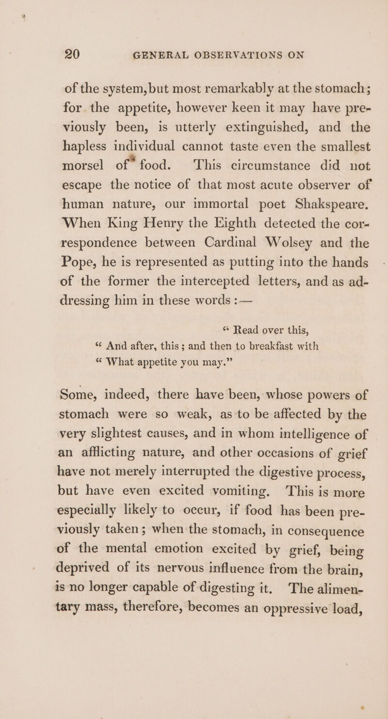 of the system, but most remarkably at the stomach; for the appetite, however keen it may have pre- viously been, is utterly extinguished, and the hapless individual cannot taste even the smallest morsel of food. This circumstance did not escape the notice of that most acute observer of human nature, our immortal poet Shakspeare. When King Henry the Eighth detected the cor- respondence between Cardinal Wolsey and the Pope, he is represented as putting into the hands of the former the intercepted letters, and as ad- dressing him in these words :— « Read over this, “ And after, this; and then to breakfast with “ ‘What appetite you may.” Some, indeed, there have been, whose powers of stomach were so weak, as:to be affected by the very slightest causes, and in whom intelligence of an afflicting nature, and other occasions of grief have not merely interrupted the digestive process, but have even excited vomiting. This is more especially likely to occur, if food has been pre- viously taken ; when the stomach, in consequence of the mental emotion excited by grief, being deprived of its nervous influence from the brain, is no longer capable of digesting it. The alimen- tary mass, therefore, becomes an oppressive load,