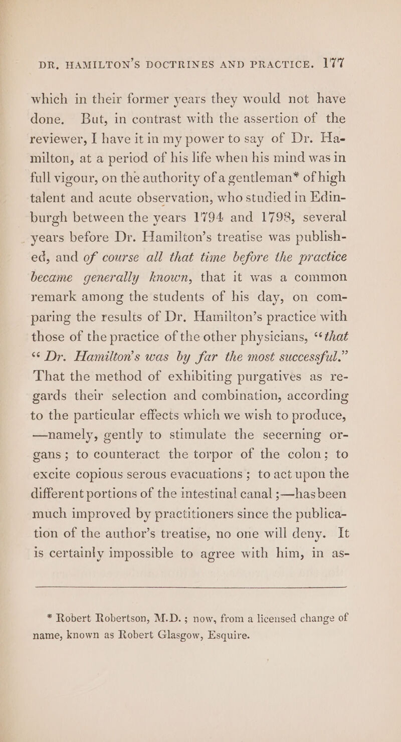 which in their former years they would not have done. But, in contrast with the assertion of the reviewer, I have it in my power to say of Dr. Ha- milton, at a period of his life when his mind was in full vigour, on the authority ofa gentleman* of high talent and acute observation, who studied in Kdin- burgh between the years 1794 and 1798, several years before Dr. Hamilton’s treatise was publish- ed, and of course all that time before the practice became generally known, that it was a common remark among the students of his day, on com- paring the results of Dr. Hamilton’s practice with those of the practice of the other physicians, ‘that ‘“* Dr. Hamilton’s was by far the most successful.” That the method of exhibiting purgatives as re- gards their selection and combination, according to the particular effects which we wish to produce, —namely, gently to stimulate the secerning or- gans; to counteract the torpor of the colon; to excite copious serous evacuations ; to act upon the different portions of the intestinal canal ;—has been much improved by practitioners since the publica- tion of the author’s treatise, no one will deny. It is certainly impossible to agree with him, in as- * Robert Robertson, M.D.; now, from a licensed change of name, known as Robert Glasgow, Esquire.